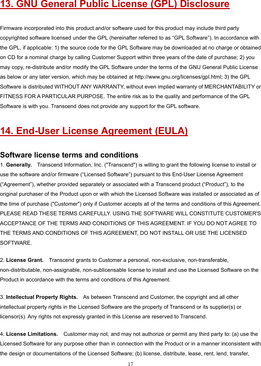 1713. GNU General Public License (GPL) DisclosureFirmware incorporated into this product and/or software used for this product may include third partycopyrighted software licensed under the GPL (hereinafter referred to as “GPL Software”). In accordance withthe GPL, if applicable: 1) the source code for the GPL Software may be downloaded at no charge or obtainedon CD for a nominal charge by calling Customer Support within three years of the date of purchase; 2) youmay copy, re-distribute and/or modify the GPL Software under the terms of the GNU General Public Licenseas below or any later version, which may be obtained at http://www.gnu.org/licenses/gpl.html; 3) the GPLSoftware is distributed WITHOUT ANY WARRANTY, without even implied warranty of MERCHANTABILITY orFITNESS FOR A PARTICULAR PURPOSE. The entire risk as to the quality and performance of the GPLSoftware is with you. Transcend does not provide any support for the GPL software.14. End-User License Agreement (EULA)Software license terms and conditions1. Generally. Transcend Information, Inc. (&quot;Transcend&quot;) is willing to grant the following license to install oruse the software and/or firmware (“Licensed Software”) pursuant to this End-User License Agreement(“Agreement”), whether provided separately or associated with a Transcend product (“Product”), to theoriginal purchaser of the Product upon or with which the Licensed Software was installed or associated as ofthe time of purchase (&quot;Customer&quot;) only if Customer accepts all of the terms and conditions of this Agreement.PLEASE READ THESE TERMS CAREFULLY. USING THE SOFTWARE WILL CONSTITUTE CUSTOMER&apos;SACCEPTANCE OF THE TERMS AND CONDITIONS OF THIS AGREEMENT. IF YOU DO NOT AGREE TOTHE TERMS AND CONDITIONS OF THIS AGREEMENT, DO NOT INSTALL OR USE THE LICENSEDSOFTWARE.2. License Grant. Transcend grants to Customer a personal, non-exclusive, non-transferable,non-distributable, non-assignable, non-sublicensable license to install and use the Licensed Software on theProduct in accordance with the terms and conditions of this Agreement.3. Intellectual Property Rights. As between Transcend and Customer, the copyright and all otherintellectual property rights in the Licensed Software are the property of Transcend or its supplier(s) orlicensor(s). Any rights not expressly granted in this License are reserved to Transcend.4. License Limitations. Customer may not, and may not authorize or permit any third party to: (a) use theLicensed Software for any purpose other than in connection with the Product or in a manner inconsistent withthe design or documentations of the Licensed Software; (b) license, distribute, lease, rent, lend, transfer,