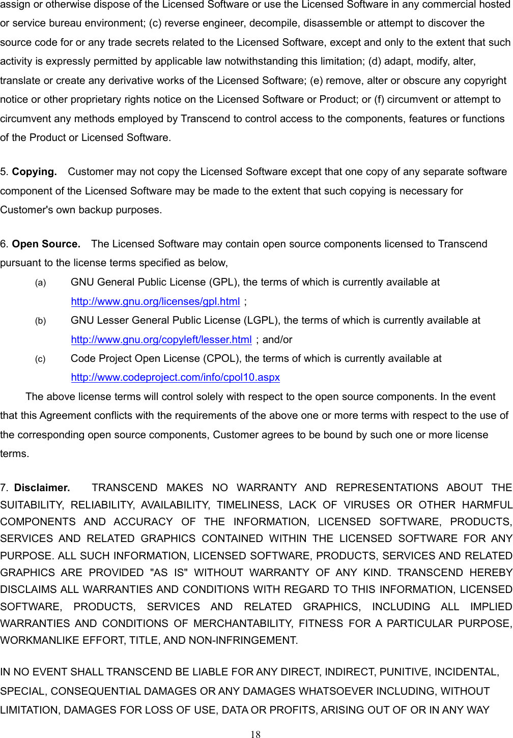 18assign or otherwise dispose of the Licensed Software or use the Licensed Software in any commercial hostedor service bureau environment; (c) reverse engineer, decompile, disassemble or attempt to discover thesource code for or any trade secrets related to the Licensed Software, except and only to the extent that suchactivity is expressly permitted by applicable law notwithstanding this limitation; (d) adapt, modify, alter,translate or create any derivative works of the Licensed Software; (e) remove, alter or obscure any copyrightnotice or other proprietary rights notice on the Licensed Software or Product; or (f) circumvent or attempt tocircumvent any methods employed by Transcend to control access to the components, features or functionsof the Product or Licensed Software.5. Copying. Customer may not copy the Licensed Software except that one copy of any separate softwarecomponent of the Licensed Software may be made to the extent that such copying is necessary forCustomer&apos;s own backup purposes.6. Open Source. The Licensed Software may contain open source components licensed to Transcendpursuant to the license terms specified as below,(a) GNU General Public License (GPL), the terms of which is currently available athttp://www.gnu.org/licenses/gpl.html；(b) GNU Lesser General Public License (LGPL), the terms of which is currently available athttp://www.gnu.org/copyleft/lesser.html；and/or(c) Code Project Open License (CPOL), the terms of which is currently available athttp://www.codeproject.com/info/cpol10.aspxThe above license terms will control solely with respect to the open source components. In the eventthat this Agreement conflicts with the requirements of the above one or more terms with respect to the use ofthe corresponding open source components, Customer agrees to be bound by such one or more licenseterms.7. Disclaimer. TRANSCEND MAKES NO WARRANTY AND REPRESENTATIONS ABOUT THESUITABILITY, RELIABILITY, AVAILABILITY, TIMELINESS, LACK OF VIRUSES OR OTHER HARMFULCOMPONENTS AND ACCURACY OF THE INFORMATION, LICENSED SOFTWARE, PRODUCTS,SERVICES AND RELATED GRAPHICS CONTAINED WITHIN THE LICENSED SOFTWARE FOR ANYPURPOSE. ALL SUCH INFORMATION, LICENSED SOFTWARE, PRODUCTS, SERVICES AND RELATEDGRAPHICS ARE PROVIDED &quot;AS IS&quot; WITHOUT WARRANTY OF ANY KIND. TRANSCEND HEREBYDISCLAIMS ALL WARRANTIES AND CONDITIONS WITH REGARD TO THIS INFORMATION, LICENSEDSOFTWARE, PRODUCTS, SERVICES AND RELATED GRAPHICS, INCLUDING ALL IMPLIEDWARRANTIES AND CONDITIONS OF MERCHANTABILITY, FITNESS FOR A PARTICULAR PURPOSE,WORKMANLIKE EFFORT, TITLE, AND NON-INFRINGEMENT.IN NO EVENT SHALL TRANSCEND BE LIABLE FOR ANY DIRECT, INDIRECT, PUNITIVE, INCIDENTAL,SPECIAL, CONSEQUENTIAL DAMAGES OR ANY DAMAGES WHATSOEVER INCLUDING, WITHOUTLIMITATION, DAMAGES FOR LOSS OF USE, DATA OR PROFITS, ARISING OUT OF OR IN ANY WAY