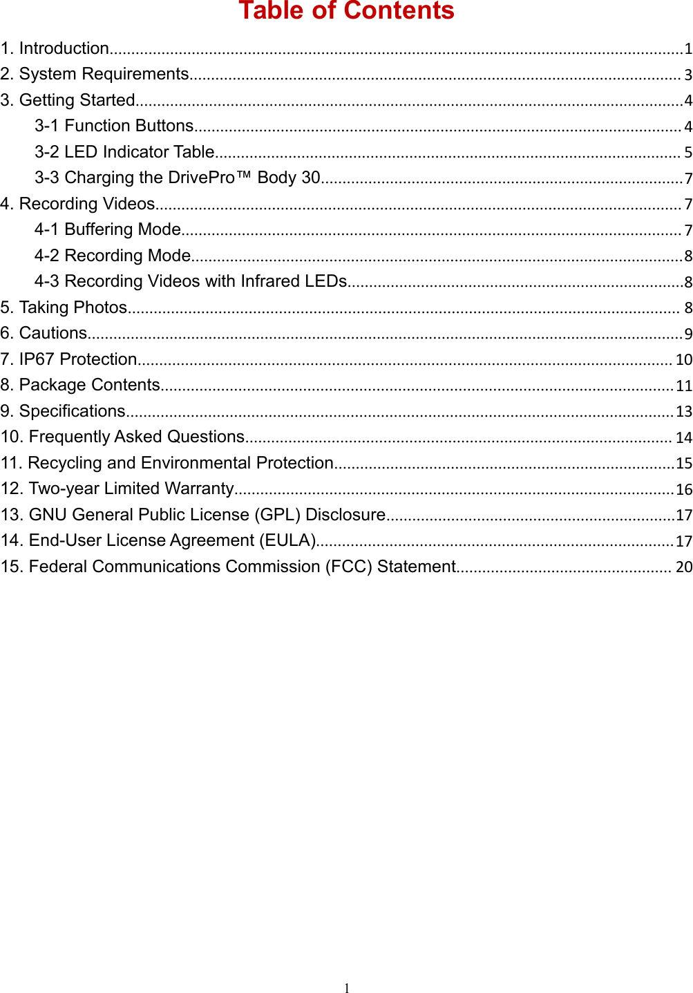 1Table of Contents1. Introduction.....................................................................................................................................12. System Requirements.................................................................................................................. 33. Getting Started...............................................................................................................................43-1 Function Buttons................................................................................................................. 43-2 LED Indicator Table............................................................................................................ 53-3 Charging the DrivePro™ Body 30....................................................................................74. Recording Videos.......................................................................................................................... 74-1 Buffering Mode.................................................................................................................... 74-2 Recording Mode..................................................................................................................84-3 Recording Videos with Infrared LEDs..............................................................................85. Taking Photos................................................................................................................................ 86. Cautions..........................................................................................................................................97. IP67 Protection............................................................................................................................ 108. Package Contents.......................................................................................................................119. Specifications............................................................................................................................... 1310. Frequently Asked Questions................................................................................................... 1411. Recycling and Environmental Protection...............................................................................1512. Two-year Limited Warranty......................................................................................................1613. GNU General Public License (GPL) Disclosure...................................................................1714. End-User License Agreement (EULA)...................................................................................1715. Federal Communications Commission (FCC) Statement.................................................. 20