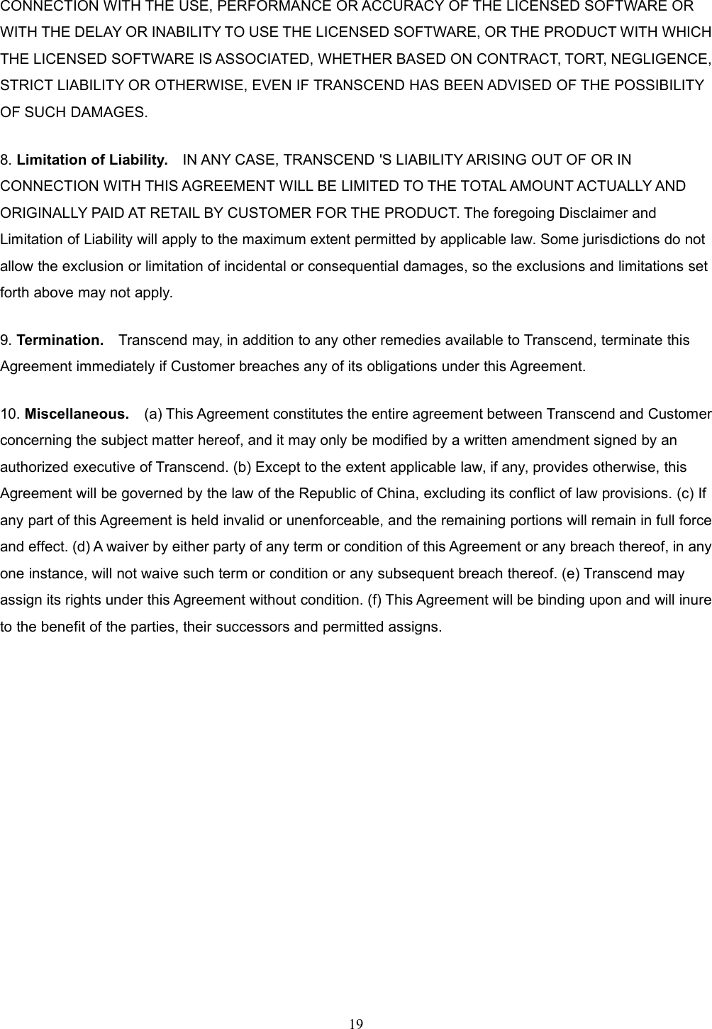 19CONNECTION WITH THE USE, PERFORMANCE OR ACCURACY OF THE LICENSED SOFTWARE ORWITH THE DELAY OR INABILITY TO USE THE LICENSED SOFTWARE, OR THE PRODUCT WITH WHICHTHE LICENSED SOFTWARE IS ASSOCIATED, WHETHER BASED ON CONTRACT, TORT, NEGLIGENCE,STRICT LIABILITY OR OTHERWISE, EVEN IF TRANSCEND HAS BEEN ADVISED OF THE POSSIBILITYOF SUCH DAMAGES.8. Limitation of Liability. IN ANY CASE, TRANSCEND &apos;S LIABILITY ARISING OUT OF OR INCONNECTION WITH THIS AGREEMENT WILL BE LIMITED TO THE TOTAL AMOUNT ACTUALLY ANDORIGINALLY PAID AT RETAIL BY CUSTOMER FOR THE PRODUCT. The foregoing Disclaimer andLimitation of Liability will apply to the maximum extent permitted by applicable law. Some jurisdictions do notallow the exclusion or limitation of incidental or consequential damages, so the exclusions and limitations setforth above may not apply.9. Termination. Transcend may, in addition to any other remedies available to Transcend, terminate thisAgreement immediately if Customer breaches any of its obligations under this Agreement.10. Miscellaneous. (a) This Agreement constitutes the entire agreement between Transcend and Customerconcerning the subject matter hereof, and it may only be modified by a written amendment signed by anauthorized executive of Transcend. (b) Except to the extent applicable law, if any, provides otherwise, thisAgreement will be governed by the law of the Republic of China, excluding its conflict of law provisions. (c) Ifany part of this Agreement is held invalid or unenforceable, and the remaining portions will remain in full forceand effect. (d) A waiver by either party of any term or condition of this Agreement or any breach thereof, in anyone instance, will not waive such term or condition or any subsequent breach thereof. (e) Transcend mayassign its rights under this Agreement without condition. (f) This Agreement will be binding upon and will inureto the benefit of the parties, their successors and permitted assigns.