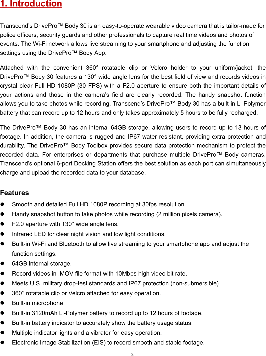 21. IntroductionTranscend’s DrivePro™ Body 30 is an easy-to-operate wearable video camera that is tailor-made forpolice officers, security guards and other professionals to capture real time videos and photos ofevents. The Wi-Fi network allows live streaming to your smartphone and adjusting the functionsettings using the DrivePro™ Body App.Attached with the convenient 360° rotatable clip or Velcro holder to your uniform/jacket, theDrivePro™ Body 30 features a 130° wide angle lens for the best field of view and records videos incrystal clear Full HD 1080P (30 FPS) with a F2.0 aperture to ensure both the important details ofyour actions and those in the camera’s field are clearly recorded. The handy snapshot functionallows you to take photos while recording. Transcend’s DrivePro™ Body 30 has a built-in Li-Polymerbattery that can record up to 12 hours and only takes approximately 5 hours to be fully recharged.The DrivePro™ Body 30 has an internal 64GB storage, allowing users to record up to 13 hours offootage. In addition, the camera is rugged and IP67 water resistant, providing extra protection anddurability. The DrivePro™ Body Toolbox provides secure data protection mechanism to protect therecorded data. For enterprises or departments that purchase multiple DrivePro™ Body cameras,Transcend’s optional 6-port Docking Station offers the best solution as each port can simultaneouslycharge and upload the recorded data to your database.FeaturesSmooth and detailed Full HD 1080P recording at 30fps resolution.Handy snapshot button to take photos while recording (2 million pixels camera).F2.0 aperture with 130° wide angle lens.Infrared LED for clear night vision and low light conditions.Built-in Wi-Fi and Bluetooth to allow live streaming to your smartphone app and adjust thefunction settings.64GB internal storage.Record videos in .MOV file format with 10Mbps high video bit rate.Meets U.S. military drop-test standards and IP67 protection (non-submersible).360° rotatable clip or Velcro attached for easy operation.Built-in microphone.Built-in 3120mAh Li-Polymer battery to record up to 12 hours of footage.Built-in battery indicator to accurately show the battery usage status.Multiple indicator lights and a vibrator for easy operation.Electronic Image Stabilization (EIS) to record smooth and stable footage.