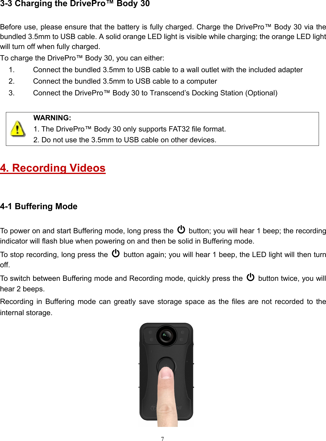 73-3 Charging the DrivePro™ Body 30Before use, please ensure that the battery is fully charged. Charge the DrivePro™ Body 30 via thebundled 3.5mm to USB cable. A solid orange LED light is visible while charging; the orange LED lightwill turn off when fully charged.To charge the DrivePro™ Body 30, you can either:1. Connect the bundled 3.5mm to USB cable to a wall outlet with the included adapter2. Connect the bundled 3.5mm to USB cable to a computer3. Connect the DrivePro™ Body 30 to Transcend’s Docking Station (Optional)WARNING:1. The DrivePro™ Body 30 only supports FAT32 file format.2. Do not use the 3.5mm to USB cable on other devices.4. Recording Videos4-1 Buffering ModeTo power on and start Buffering mode, long press the button; you will hear 1 beep; the recordingindicator will flash blue when powering on and then be solid in Buffering mode.To stop recording, long press the button again; you will hear 1 beep, the LED light will then turnoff.To switch between Buffering mode and Recording mode, quickly press the button twice, you willhear 2 beeps.Recording in Buffering mode can greatly save storage space as the files are not recorded to theinternal storage.