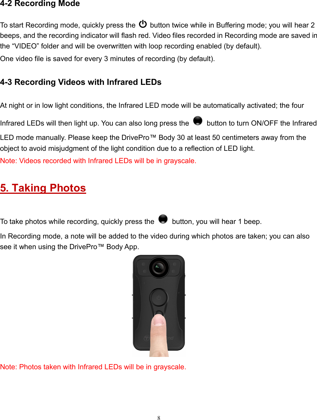 84-2 Recording ModeTo start Recording mode, quickly press the button twice while in Buffering mode; you will hear 2beeps, and the recording indicator will flash red. Video files recorded in Recording mode are saved inthe “VIDEO” folder and will be overwritten with loop recording enabled (by default).One video file is saved for every 3 minutes of recording (by default).4-3 Recording Videos with Infrared LEDsAt night or in low light conditions, the Infrared LED mode will be automatically activated; the fourInfrared LEDs will then light up. You can also long press the button to turn ON/OFF the InfraredLED mode manually. Please keep the DrivePro™ Body 30 at least 50 centimeters away from theobject to avoid misjudgment of the light condition due to a reflection of LED light.Note: Videos recorded with Infrared LEDs will be in grayscale.5. Taking PhotosTo take photos while recording, quickly press the button, you will hear 1 beep.In Recording mode, a note will be added to the video during which photos are taken; you can alsosee it when using the DrivePro™ Body App.Note: Photos taken with Infrared LEDs will be in grayscale.