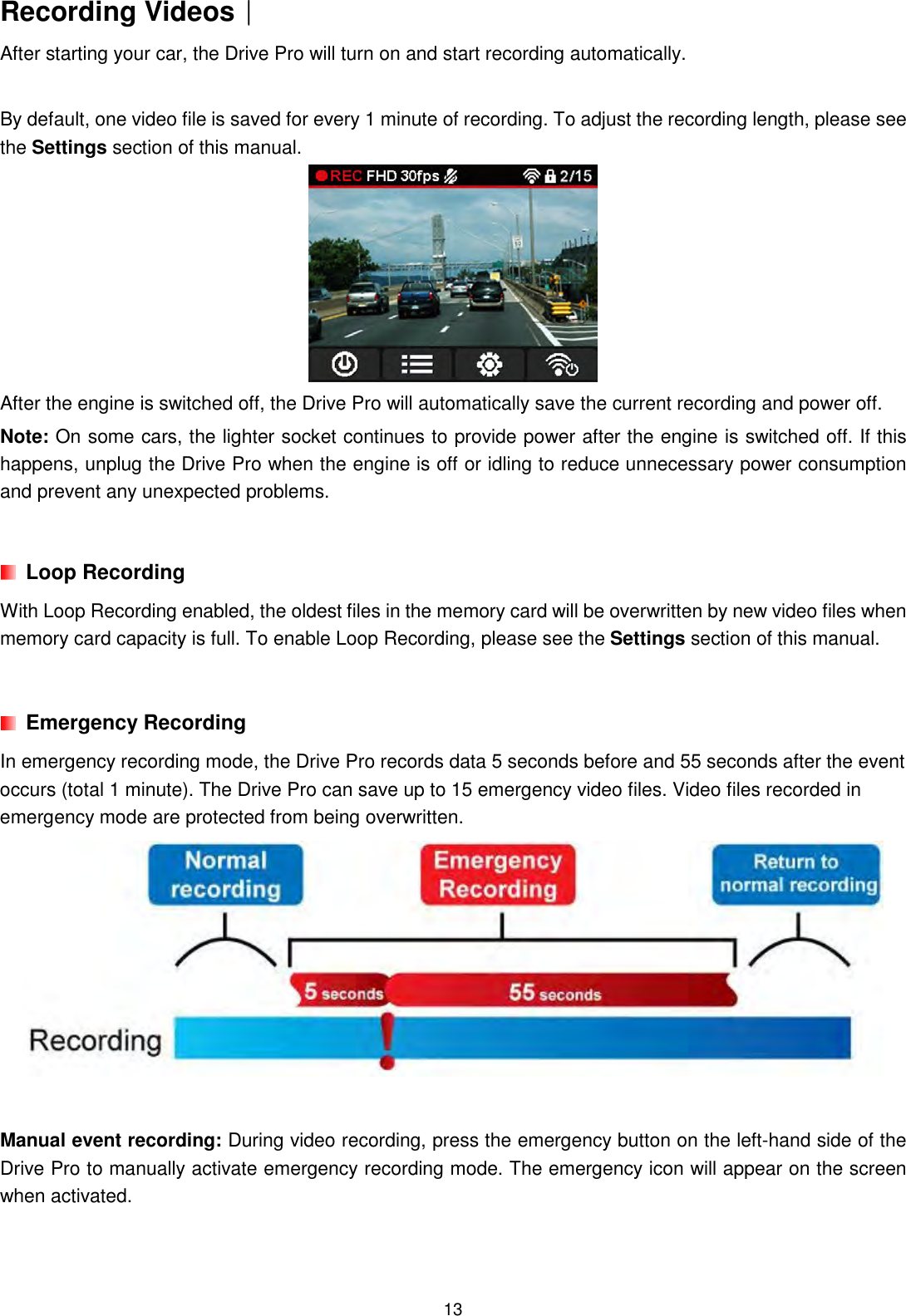  13Recording Videos︱︱︱︱ After starting your car, the Drive Pro will turn on and start recording automatically.    By default, one video file is saved for every 1 minute of recording. To adjust the recording length, please see the Settings section of this manual.  After the engine is switched off, the Drive Pro will automatically save the current recording and power off. Note: On some cars, the lighter socket continues to provide power after the engine is switched off. If this happens, unplug the Drive Pro when the engine is off or idling to reduce unnecessary power consumption and prevent any unexpected problems.    Loop Recording With Loop Recording enabled, the oldest files in the memory card will be overwritten by new video files when memory card capacity is full. To enable Loop Recording, please see the Settings section of this manual.      Emergency Recording In emergency recording mode, the Drive Pro records data 5 seconds before and 55 seconds after the event occurs (total 1 minute). The Drive Pro can save up to 15 emergency video files. Video files recorded in emergency mode are protected from being overwritten.   Manual event recording: During video recording, press the emergency button on the left-hand side of the Drive Pro to manually activate emergency recording mode. The emergency icon will appear on the screen when activated.   