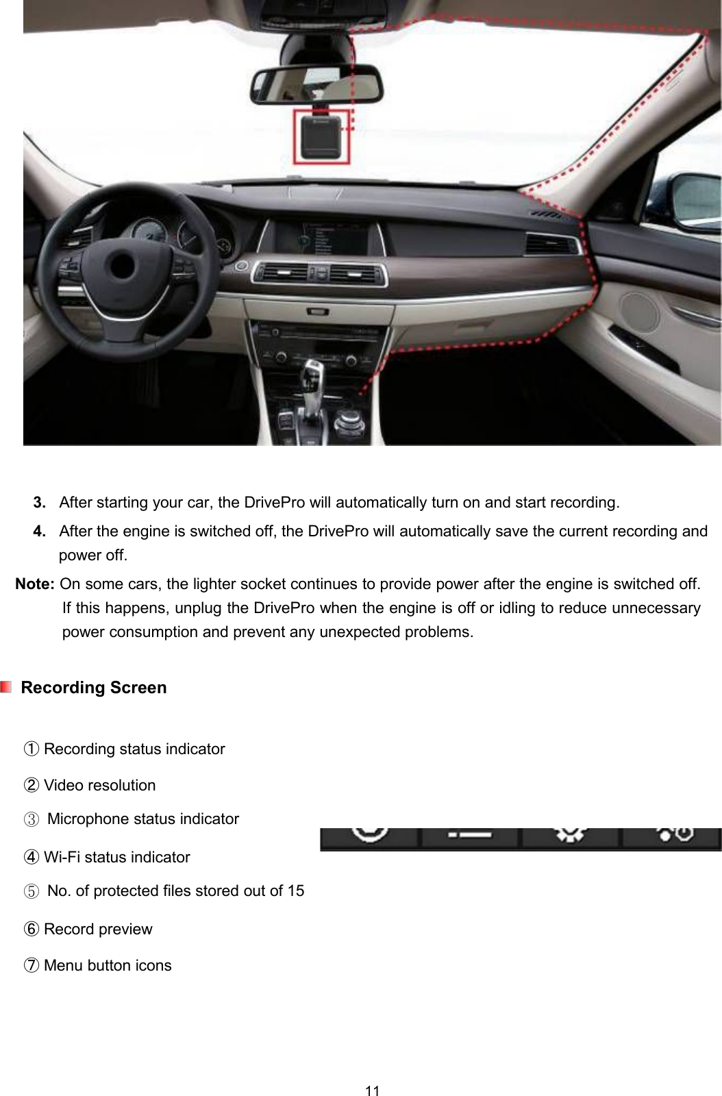 113. After starting your car, the DrivePro will automatically turn on and start recording.4. After the engine is switched off, the DrivePro will automatically save the current recording andpower off.Note: On some cars, the lighter socket continues to provide power after the engine is switched off.If this happens, unplug the DrivePro when the engine is off or idling to reduce unnecessarypower consumption and prevent any unexpected problems.Recording Screen①Recording status indicator②Video resolution③Microphone status indicator④Wi-Fi status indicator⑤No. of protected files stored out of 15⑥Record preview⑦Menu button icons