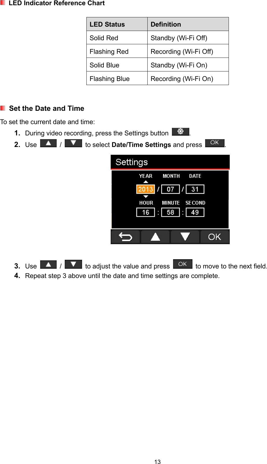 13LED Indicator Reference ChartLED Status DefinitionSolid Red Standby (Wi-Fi Off)Flashing Red Recording (Wi-Fi Off)Solid Blue Standby (Wi-Fi On)Flashing Blue Recording (Wi-Fi On)Set the Date and TimeTo set the current date and time:1. During video recording, press the Settings button .2. Use / to select Date/Time Settings and press .3. Use / to adjust the value and press to move to the next field.4. Repeat step 3 above until the date and time settings are complete.