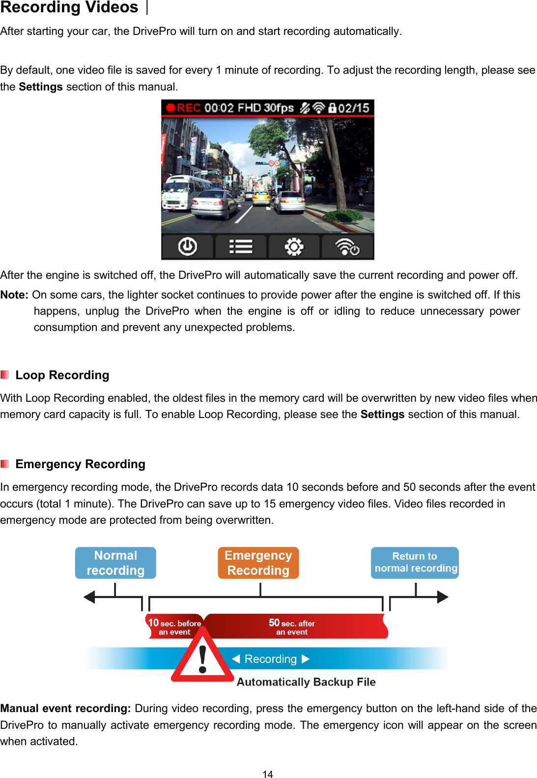 14Recording Videos︱After starting your car, the DrivePro will turn on and start recording automatically.By default, one video file is saved for every 1 minute of recording. To adjust the recording length, please seethe Settings section of this manual.After the engine is switched off, the DrivePro will automatically save the current recording and power off.Note: On some cars, the lighter socket continues to provide power after the engine is switched off. If thishappens, unplug the DrivePro when the engine is off or idling to reduce unnecessary powerconsumption and prevent any unexpected problems.Loop RecordingWith Loop Recording enabled, the oldest files in the memory card will be overwritten by new video files whenmemory card capacity is full. To enable Loop Recording, please see the Settings section of this manual.Emergency RecordingIn emergency recording mode, the DrivePro records data 10 seconds before and 50 seconds after the eventoccurs (total 1 minute). The DrivePro can save up to 15 emergency video files. Video files recorded inemergency mode are protected from being overwritten.Manual event recording: During video recording, press the emergency button on the left-hand side of theDrivePro to manually activate emergency recording mode. The emergency icon will appear on the screenwhen activated.