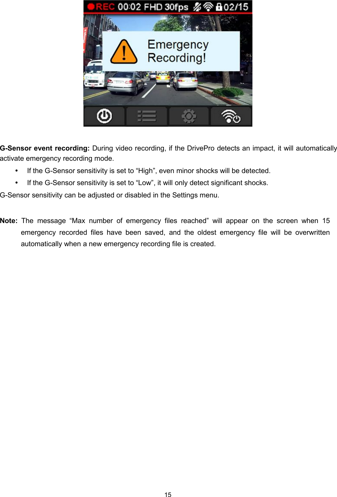 15G-Sensor event recording: During video recording, if the DrivePro detects an impact, it will automaticallyactivate emergency recording mode.If the G-Sensor sensitivity is set to “High”, even minor shocks will be detected.If the G-Sensor sensitivity is set to “Low”, it will only detect significant shocks.G-Sensor sensitivity can be adjusted or disabled in the Settings menu.Note: The message “Max number of emergency files reached” will appear on the screen when 15emergency recorded files have been saved, and the oldest emergency file will be overwrittenautomatically when a new emergency recording file is created.