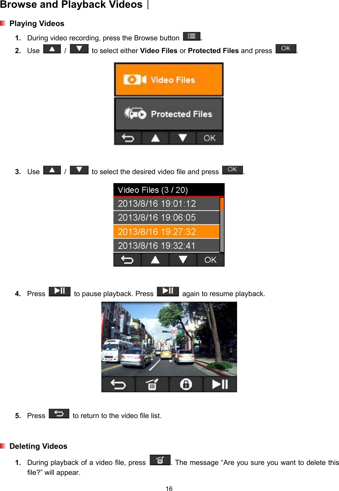 16Browse and Playback Videos︱Playing Videos1. During video recording, press the Browse button .2. Use / to select either Video Files or Protected Files and press .3. Use / to select the desired video file and press .4. Press to pause playback. Press again to resume playback.5. Press to return to the video file list.Deleting Videos1. During playback of a video file, press . The message “Are you sure you want to delete thisfile?” will appear.