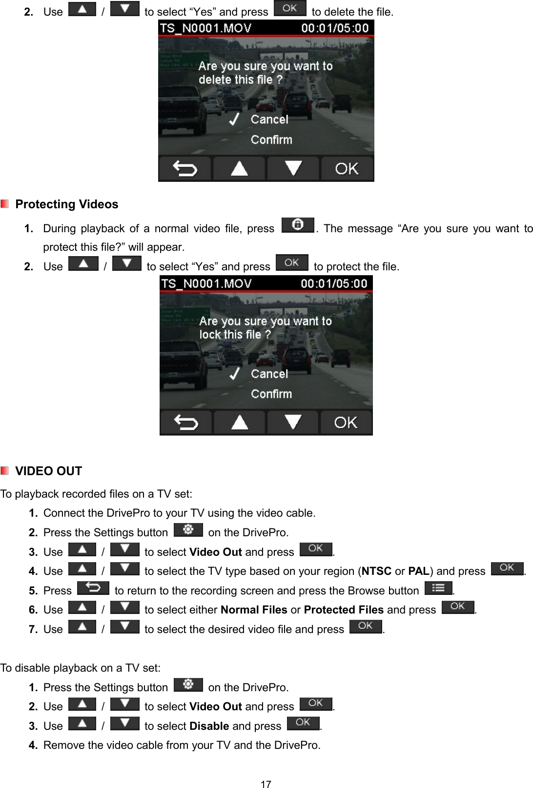 172. Use / to select “Yes” and press to delete the file.Protecting Videos1. During playback of a normal video file, press . The message “Are you sure you want toprotect this file?” will appear.2. Use / to select “Yes” and press to protect the file.VIDEO OUTTo playback recorded files on a TV set:1. Connect the DrivePro to your TV using the video cable.2. Press the Settings button on the DrivePro.3. Use / to select Video Out and press .4. Use / to select the TV type based on your region (NTSC or PAL) and press .5. Press to return to the recording screen and press the Browse button .6. Use / to select either Normal Files or Protected Files and press .7. Use / to select the desired video file and press .To disable playback on a TV set:1. Press the Settings button on the DrivePro.2. Use / to select Video Out and press .3. Use / to select Disable and press .4. Remove the video cable from your TV and the DrivePro.