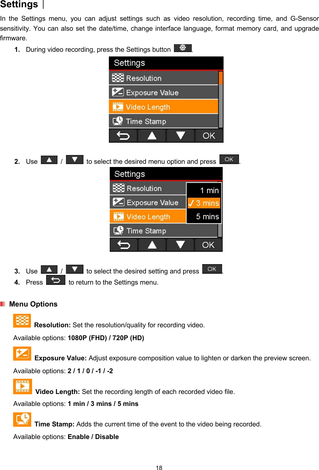 18Settings︱In the Settings menu, you can adjust settings such as video resolution, recording time, and G-Sensorsensitivity. You can also set the date/time, change interface language, format memory card, and upgradefirmware.1. During video recording, press the Settings button .2. Use / to select the desired menu option and press .3. Use / to select the desired setting and press .4. Press to return to the Settings menu.Menu OptionsResolution: Set the resolution/quality for recording video.Available options: 1080P (FHD) / 720P (HD)Exposure Value: Adjust exposure composition value to lighten or darken the preview screen.Available options: 2 / 1 / 0 / -1 / -2Video Length: Set the recording length of each recorded video file.Available options: 1 min / 3 mins / 5 minsTime Stamp: Adds the current time of the event to the video being recorded.Available options: Enable / Disable