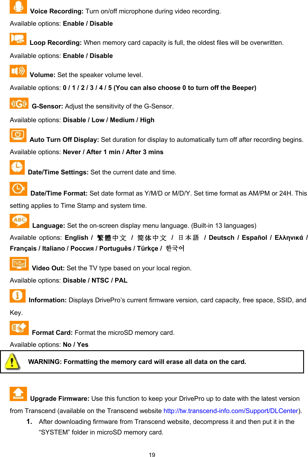 19Voice Recording: Turn on/off microphone during video recording.Available options: Enable / DisableLoop Recording: When memory card capacity is full, the oldest files will be overwritten.Available options: Enable / DisableVolume: Set the speaker volume level.Available options: 0 / 1 / 2 / 3 / 4 / 5 (You can also choose 0 to turn off the Beeper)G-Sensor: Adjust the sensitivity of the G-Sensor.Available options: Disable / Low / Medium / HighAuto Turn Off Display: Set duration for display to automatically turn off after recording begins.Available options: Never / After 1 min / After 3 minsDate/Time Settings: Set the current date and time.Date/Time Format: Set date format as Y/M/D or M/D/Y. Set time format as AM/PM or 24H. Thissetting applies to Time Stamp and system time.Language: Set the on-screen display menu language. (Built-in 13 languages)Available options: English / 繁 體 中 文 /简 体 中 文 /日本語 / Deutsch / Español / Ελληνικά /Français / Italiano / Россия / Português / Türkçe / 한국어Video Out: Set the TV type based on your local region.Available options: Disable / NTSC / PALInformation: Displays DrivePro’s current firmware version, card capacity, free space, SSID, andKey.Format Card: Format the microSD memory card.Available options: No / YesWARNING: Formatting the memory card will erase all data on the card.Upgrade Firmware: Use this function to keep your DrivePro up to date with the latest versionfrom Transcend (available on the Transcend website http://tw.transcend-info.com/Support/DLCenter).1. After downloading firmware from Transcend website, decompress it and then put it in the“SYSTEM” folder in microSD memory card.