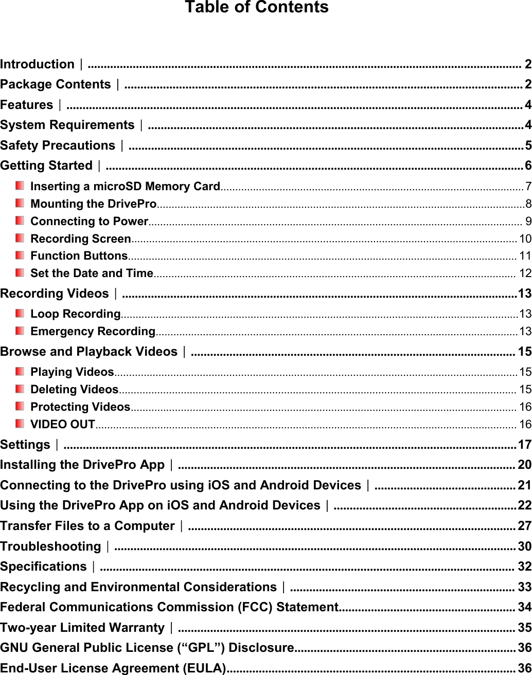 Table of ContentsIntroduction︱....................................................................................................................................... 2Package Contents︱............................................................................................................................ 2Features︱.............................................................................................................................................. 4System Requirements︱.....................................................................................................................4Safety Precautions︱...........................................................................................................................5Getting Started︱.................................................................................................................................. 6Inserting a microSD Memory Card....................................................................................................... 7Mounting the DrivePro.............................................................................................................................8Connecting to Power............................................................................................................................... 9Recording Screen................................................................................................................................... 10Function Buttons.................................................................................................................................... 11Set the Date and Time........................................................................................................................... 12Recording Videos︱...........................................................................................................................13Loop Recording.......................................................................................................................................13Emergency Recording...........................................................................................................................13Browse and Playback Videos︱..................................................................................................... 15Playing Videos.........................................................................................................................................15Deleting Videos....................................................................................................................................... 15Protecting Videos................................................................................................................................... 16VIDEO OUT............................................................................................................................................... 16Settings︱.............................................................................................................................................17Installing the DrivePro App︱......................................................................................................... 20Connecting to the DrivePro using iOS and Android Devices︱............................................ 21Using the DrivePro App on iOS and Android Devices︱.........................................................22Transfer Files to a Computer︱...................................................................................................... 27Troubleshooting︱............................................................................................................................. 30Specifications︱................................................................................................................................. 32Recycling and Environmental Considerations︱...................................................................... 33Federal Communications Commission (FCC) Statement....................................................... 34Two-year Limited Warranty︱......................................................................................................... 35GNU General Public License (“GPL”) Disclosure..................................................................... 36End-User License Agreement (EULA).......................................................................................... 36