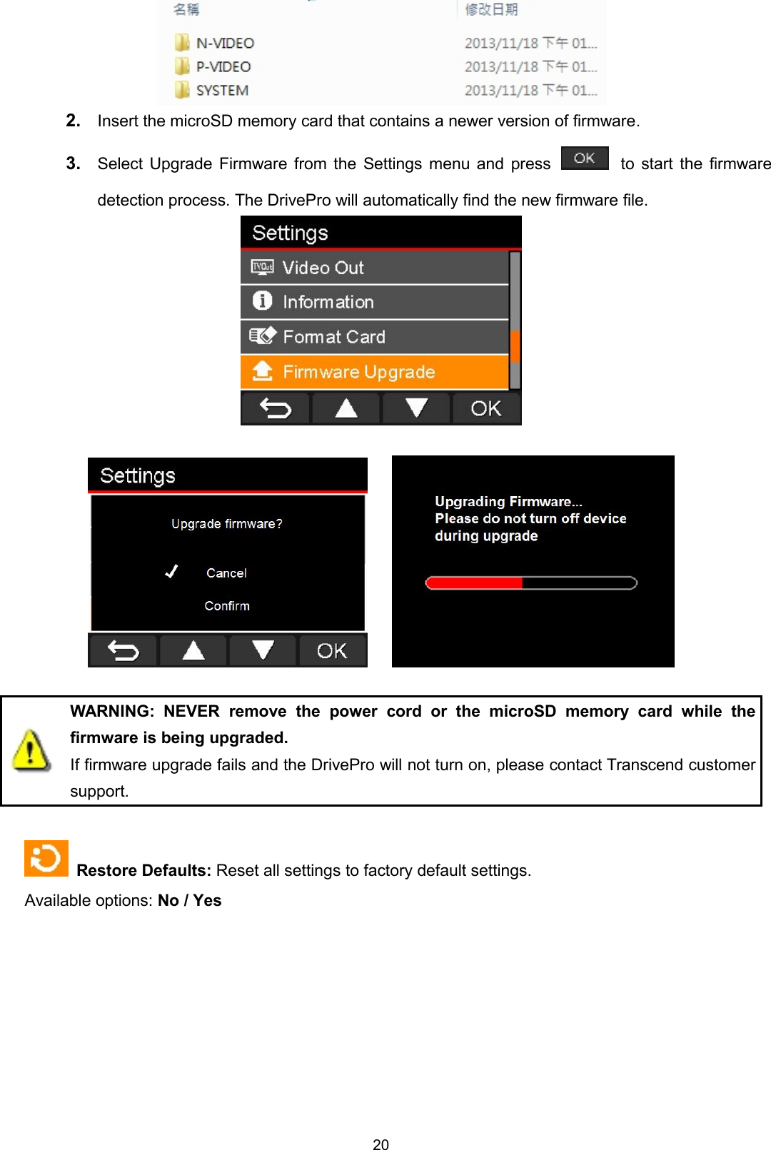 202. Insert the microSD memory card that contains a newer version of firmware.3. Select Upgrade Firmware from the Settings menu and press to start the firmwaredetection process. The DrivePro will automatically find the new firmware file.WARNING: NEVER remove the power cord or the microSD memory card while thefirmware is being upgraded.If firmware upgrade fails and the DrivePro will not turn on, please contact Transcend customersupport.Restore Defaults: Reset all settings to factory default settings.Available options: No / Yes