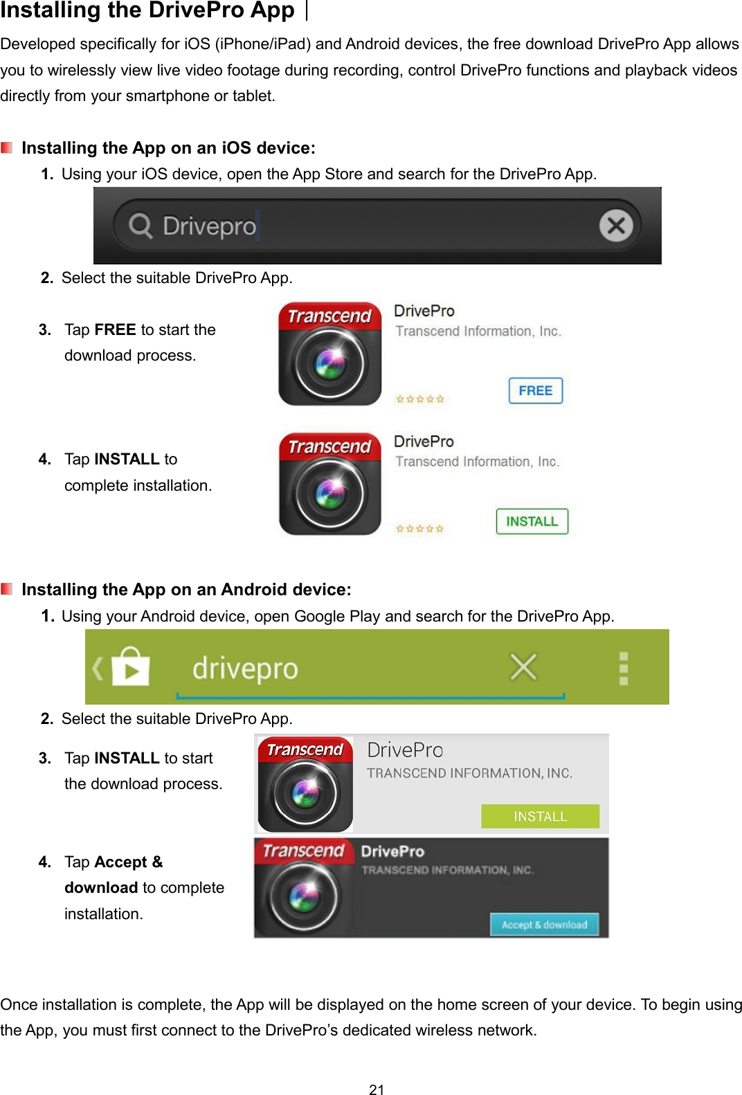 21Installing the DrivePro App︱Developed specifically for iOS (iPhone/iPad) and Android devices, the free download DrivePro App allowsyou to wirelessly view live video footage during recording, control DrivePro functions and playback videosdirectly from your smartphone or tablet.Installing the App on an iOS device:1. Using your iOS device, open the App Store and search for the DrivePro App.2. Select the suitable DrivePro App.3. Tap FREE to start thedownload process.4. Tap INSTALL tocomplete installation.Installing the App on an Android device:1. Using your Android device, open Google Play and search for the DrivePro App.2. Select the suitable DrivePro App.3. Tap INSTALL to startthe download process.4. Tap Accept &amp;download to completeinstallation.Once installation is complete, the App will be displayed on the home screen of your device. To begin usingthe App, you must first connect to the DrivePro’s dedicated wireless network.