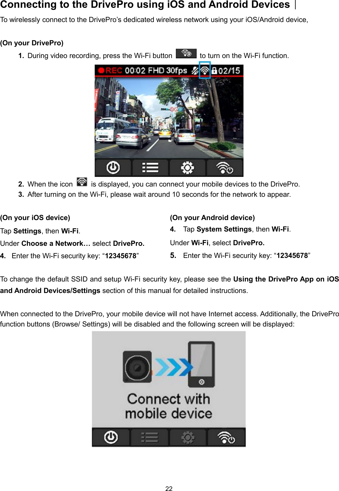 22Connecting to the DrivePro using iOS and Android Devices︱To wirelessly connect to the DrivePro’s dedicated wireless network using your iOS/Android device,(On your DrivePro)1. During video recording, press the Wi-Fi button to turn on the Wi-Fi function.2. When the icon is displayed, you can connect your mobile devices to the DrivePro.3. After turning on the Wi-Fi, please wait around 10 seconds for the network to appear.(On your iOS device)Tap Settings, then Wi-Fi.Under Choose a Network… select DrivePro.4. Enter the Wi-Fi security key: “12345678”(On your Android device)4. Tap System Settings, then Wi-Fi.Under Wi-Fi, select DrivePro.5. Enter the Wi-Fi security key: “12345678”To change the default SSID and setup Wi-Fi security key, please see the Using the DrivePro App on iOSand Android Devices/Settings section of this manual for detailed instructions.When connected to the DrivePro, your mobile device will not have Internet access. Additionally, the DriveProfunction buttons (Browse/ Settings) will be disabled and the following screen will be displayed: