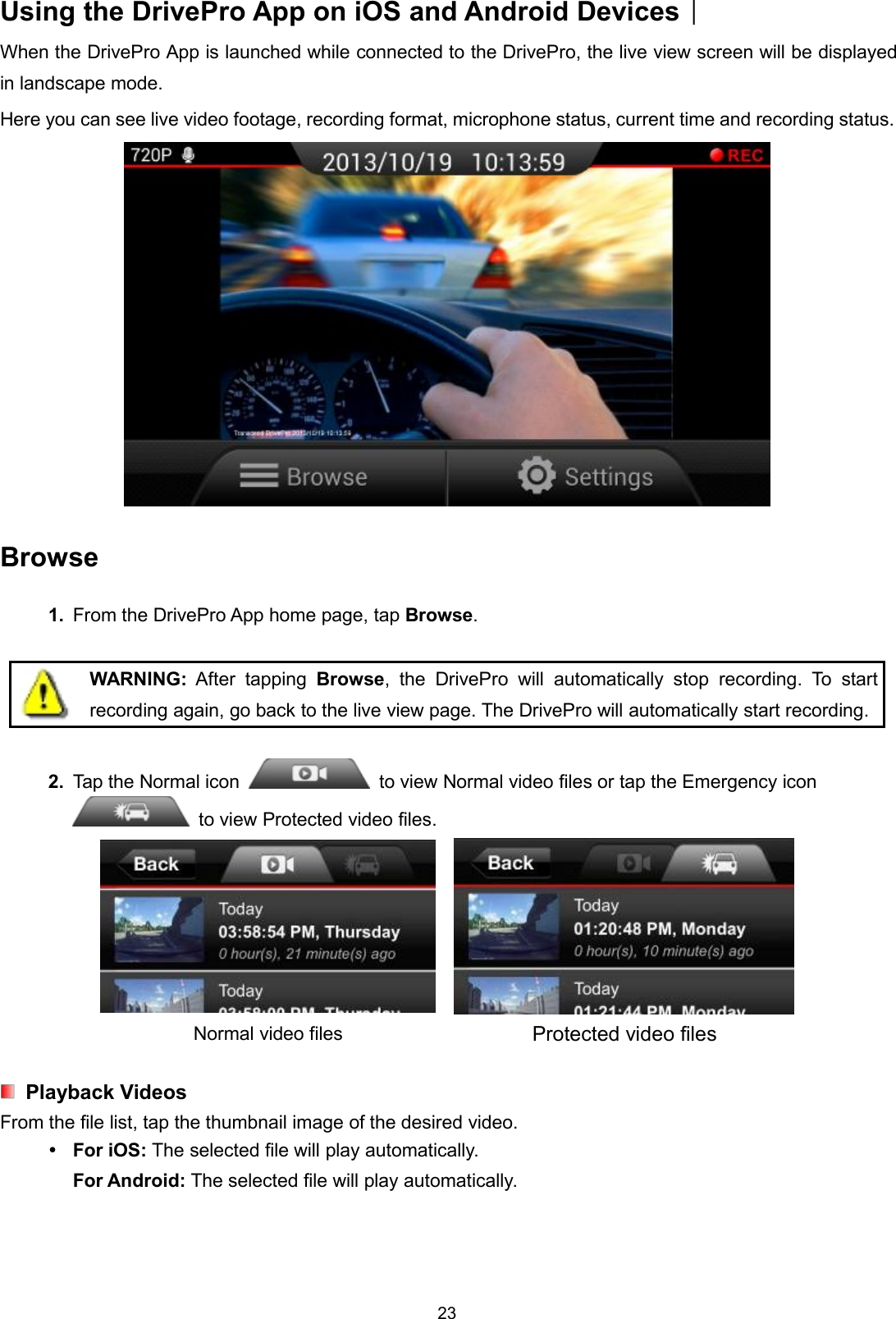 23Using the DrivePro App on iOS and Android Devices︱When the DrivePro App is launched while connected to the DrivePro, the live view screen will be displayedin landscape mode.Here you can see live video footage, recording format, microphone status, current time and recording status.Browse1. From the DrivePro App home page, tap Browse.WARNING: After tapping Browse, the DrivePro will automatically stop recording. To startrecording again, go back to the live view page. The DrivePro will automatically start recording.2. Tap the Normal icon to view Normal video files or tap the Emergency iconto view Protected video files.Normal video files Protected video filesPlayback VideosFrom the file list, tap the thumbnail image of the desired video.For iOS: The selected file will play automatically.For Android: The selected file will play automatically.