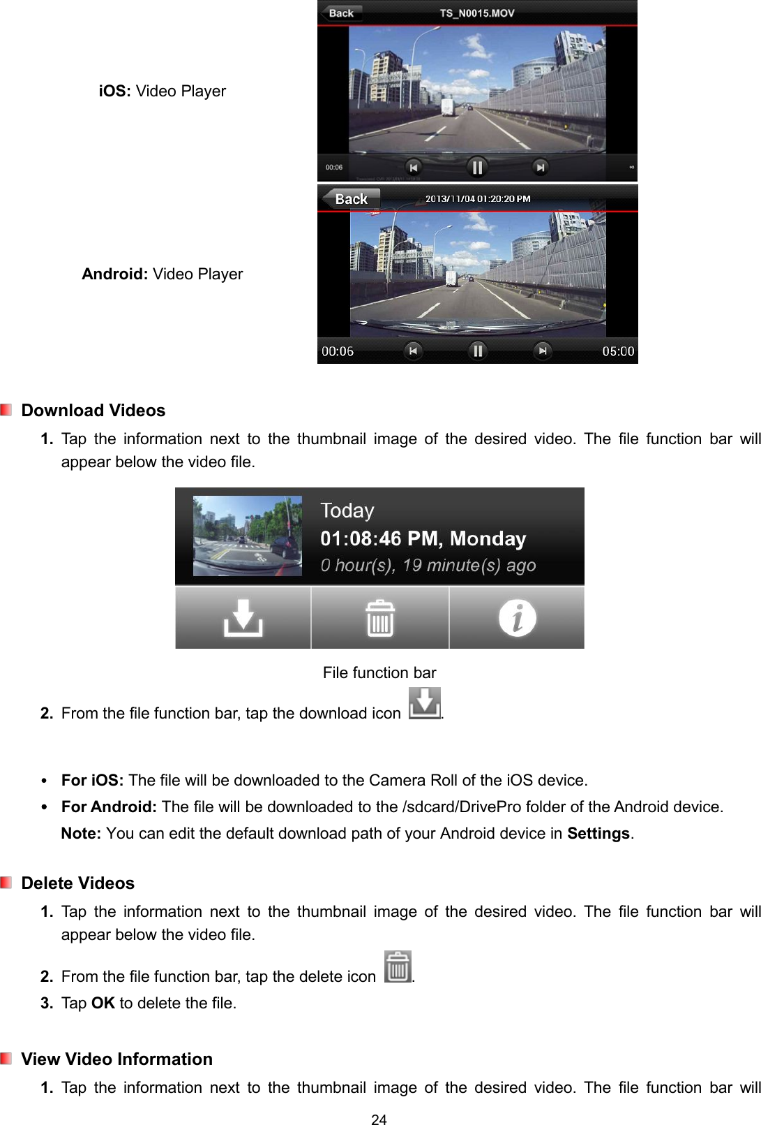 24iOS: Video PlayerAndroid: Video PlayerDownload Videos1. Tap the information next to the thumbnail image of the desired video. The file function bar willappear below the video file.File function bar2. From the file function bar, tap the download icon .For iOS: The file will be downloaded to the Camera Roll of the iOS device.For Android: The file will be downloaded to the /sdcard/DrivePro folder of the Android device.Note: You can edit the default download path of your Android device in Settings.Delete Videos1. Tap the information next to the thumbnail image of the desired video. The file function bar willappear below the video file.2. From the file function bar, tap the delete icon .3. Tap OK to delete the file.View Video Information1. Tap the information next to the thumbnail image of the desired video. The file function bar will