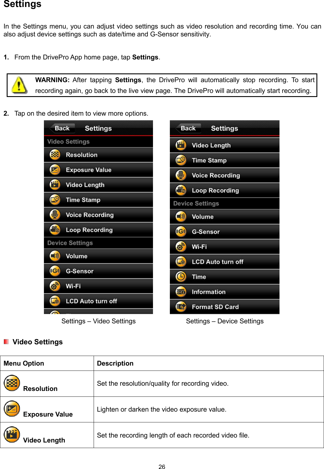 26SettingsIn the Settings menu, you can adjust video settings such as video resolution and recording time. You canalso adjust device settings such as date/time and G-Sensor sensitivity.1. From the DrivePro App home page, tap Settings.WARNING: After tapping Settings, the DrivePro will automatically stop recording. To startrecording again, go back to the live view page. The DrivePro will automatically start recording.2. Tap on the desired item to view more options.Settings – Video Settings Settings – Device SettingsVideo SettingsMenu Option DescriptionResolution Set the resolution/quality for recording video.Exposure Value Lighten or darken the video exposure value.Video Length Set the recording length of each recorded video file.