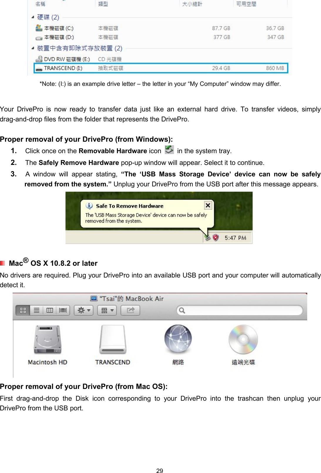 29*Note: (I:) is an example drive letter – the letter in your “My Computer” window may differ.Your DrivePro is now ready to transfer data just like an external hard drive. To transfer videos, simplydrag-and-drop files from the folder that represents the DrivePro.Proper removal of your DrivePro (from Windows):1. Click once on the Removable Hardware icon in the system tray.2. The Safely Remove Hardware pop-up window will appear. Select it to continue.3. A window will appear stating, “The ‘USB Mass Storage Device’ device can now be safelyremoved from the system.” Unplug your DrivePro from the USB port after this message appears.Mac®OS X 10.8.2 or laterNo drivers are required. Plug your DrivePro into an available USB port and your computer will automaticallydetect it.Proper removal of your DrivePro (from Mac OS):First drag-and-drop the Disk icon corresponding to your DrivePro into the trashcan then unplug yourDrivePro from the USB port.