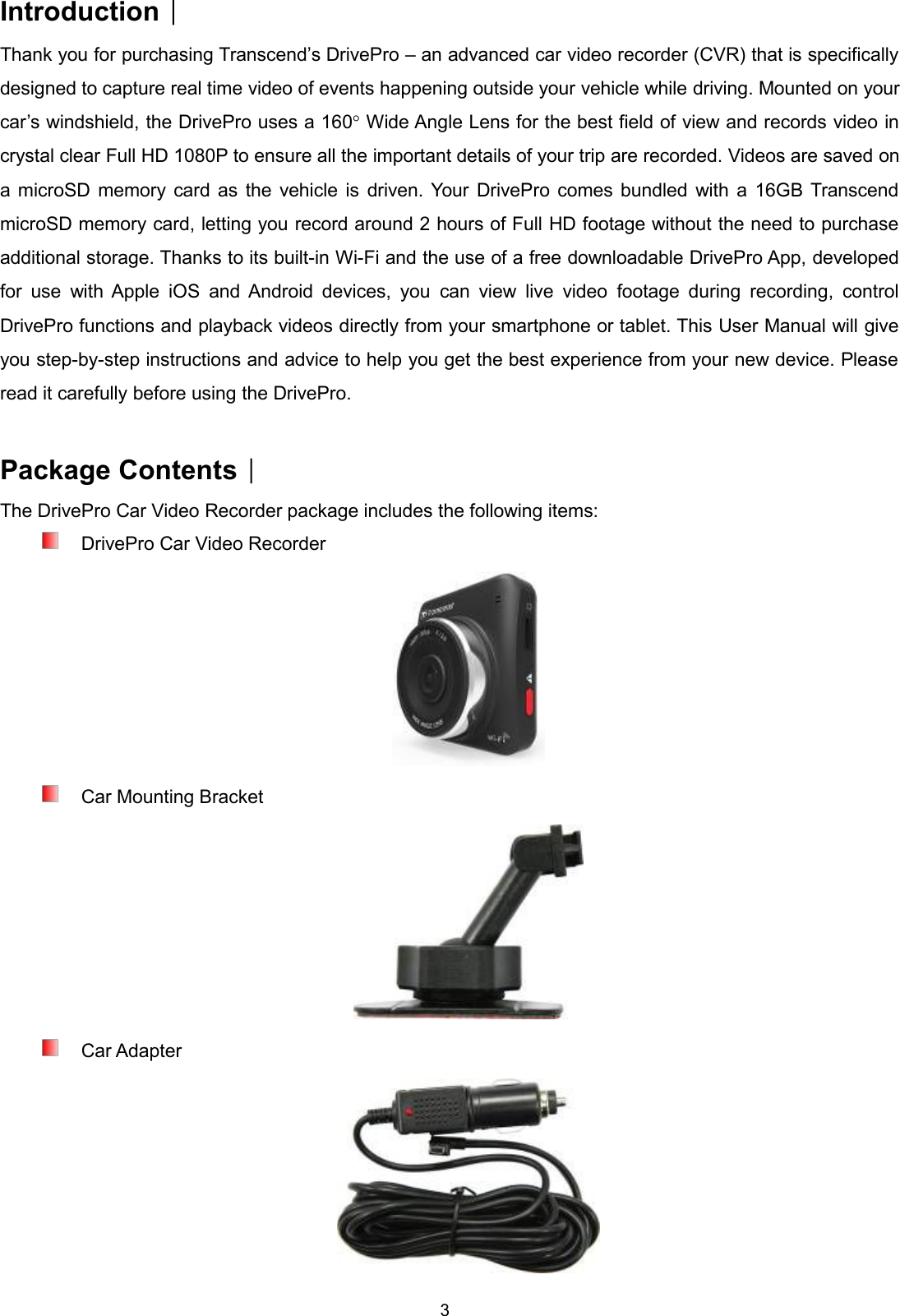 3Introduction︱Thank you for purchasing Transcend’s DrivePro – an advanced car video recorder (CVR) that is specificallydesigned to capture real time video of events happening outside your vehicle while driving. Mounted on yourcar’s windshield, the DrivePro uses a 160°Wide Angle Lens for the best field of view and records video incrystal clear Full HD 1080P to ensure all the important details of your trip are recorded. Videos are saved ona microSD memory card as the vehicle is driven. Your DrivePro comes bundled with a 16GB TranscendmicroSD memory card, letting you record around 2 hours of Full HD footage without the need to purchaseadditional storage. Thanks to its built-in Wi-Fi and the use of a free downloadable DrivePro App, developedfor use with Apple iOS and Android devices, you can view live video footage during recording, controlDrivePro functions and playback videos directly from your smartphone or tablet. This User Manual will giveyou step-by-step instructions and advice to help you get the best experience from your new device. Pleaseread it carefully before using the DrivePro.Package Contents︱The DrivePro Car Video Recorder package includes the following items:DrivePro Car Video RecorderCar Mounting BracketCar Adapter