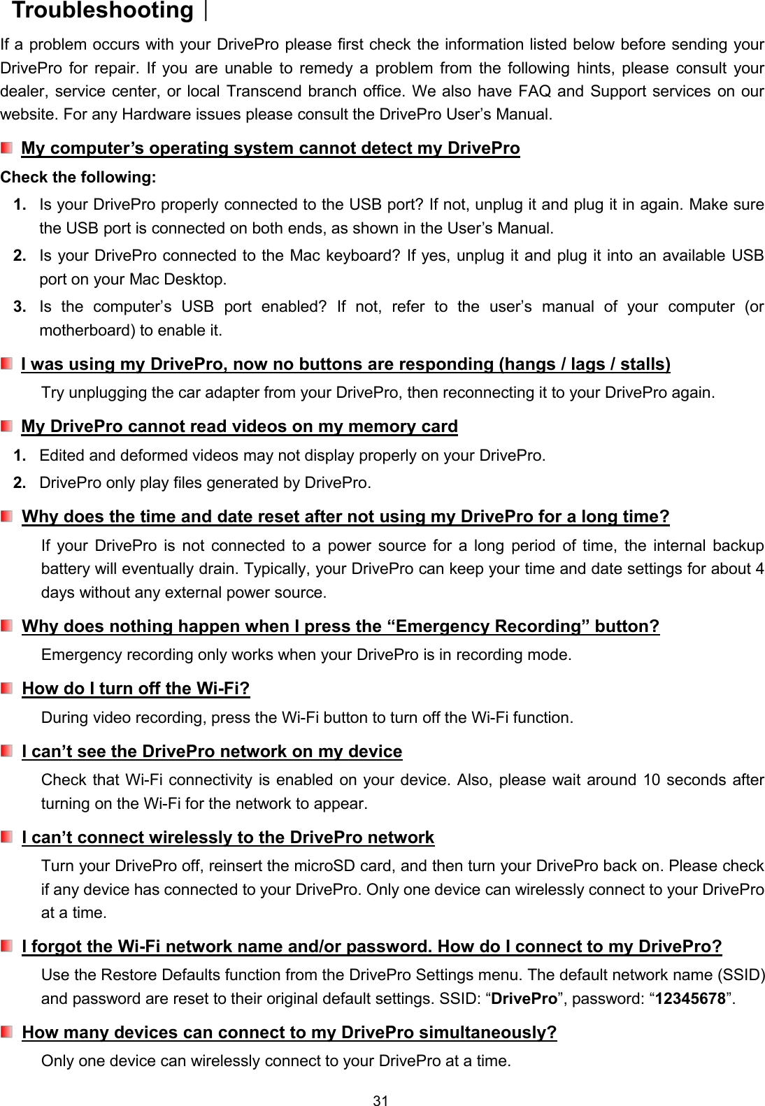 31Troubleshooting︱If a problem occurs with your DrivePro please first check the information listed below before sending yourDrivePro for repair. If you are unable to remedy a problem from the following hints, please consult yourdealer, service center, or local Transcend branch office. We also have FAQ and Support services on ourwebsite. For any Hardware issues please consult the DrivePro User’s Manual.My computer’s operating system cannot detect my DriveProCheck the following:1. Is your DrivePro properly connected to the USB port? If not, unplug it and plug it in again. Make surethe USB port is connected on both ends, as shown in the User’s Manual.2. Is your DrivePro connected to the Mac keyboard? If yes, unplug it and plug it into an available USBport on your Mac Desktop.3. Is the computer’s USB port enabled? If not, refer to the user’s manual of your computer (ormotherboard) to enable it.I was using my DrivePro, now no buttons are responding (hangs / lags / stalls)Try unplugging the car adapter from your DrivePro, then reconnecting it to your DrivePro again.My DrivePro cannot read videos on my memory card1. Edited and deformed videos may not display properly on your DrivePro.2. DrivePro only play files generated by DrivePro.Why does the time and date reset after not using my DrivePro for a long time?If your DrivePro is not connected to a power source for a long period of time, the internal backupbattery will eventually drain. Typically, your DrivePro can keep your time and date settings for about 4days without any external power source.Why does nothing happen when I press the “Emergency Recording” button?Emergency recording only works when your DrivePro is in recording mode.How do I turn off the Wi-Fi?During video recording, press the Wi-Fi button to turn off the Wi-Fi function.I can’t see the DrivePro network on my deviceCheck that Wi-Fi connectivity is enabled on your device. Also, please wait around 10 seconds afterturning on the Wi-Fi for the network to appear.I can’t connect wirelessly to the DrivePro networkTurn your DrivePro off, reinsert the microSD card, and then turn your DrivePro back on. Please checkif any device has connected to your DrivePro. Only one device can wirelessly connect to your DriveProat a time.I forgot the Wi-Fi network name and/or password. How do I connect to my DrivePro?Use the Restore Defaults function from the DrivePro Settings menu. The default network name (SSID)and password are reset to their original default settings. SSID: “DrivePro”, password: “12345678”.How many devices can connect to my DrivePro simultaneously?Only one device can wirelessly connect to your DrivePro at a time.