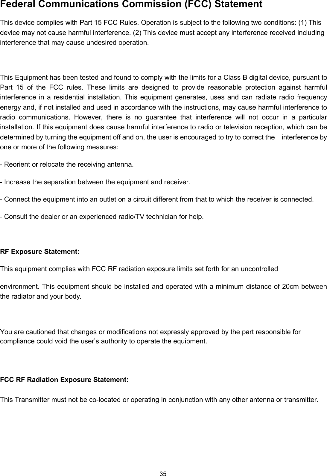 35Federal Communications Commission (FCC) StatementThis device complies with Part 15 FCC Rules. Operation is subject to the following two conditions: (1) Thisdevice may not cause harmful interference. (2) This device must accept any interference received includinginterference that may cause undesired operation.This Equipment has been tested and found to comply with the limits for a Class B digital device, pursuant toPart 15 of the FCC rules. These limits are designed to provide reasonable protection against harmfulinterference in a residential installation. This equipment generates, uses and can radiate radio frequencyenergy and, if not installed and used in accordance with the instructions, may cause harmful interference toradio communications. However, there is no guarantee that interference will not occur in a particularinstallation. If this equipment does cause harmful interference to radio or television reception, which can bedetermined by turning the equipment off and on, the user is encouraged to try to correct the interference byone or more of the following measures:- Reorient or relocate the receiving antenna.- Increase the separation between the equipment and receiver.- Connect the equipment into an outlet on a circuit different from that to which the receiver is connected.- Consult the dealer or an experienced radio/TV technician for help.RF Exposure Statement:This equipment complies with FCC RF radiation exposure limits set forth for an uncontrolledenvironment. This equipment should be installed and operated with a minimum distance of 20cm betweenthe radiator and your body.You are cautioned that changes or modifications not expressly approved by the part responsible forcompliance could void the user’s authority to operate the equipment.FCC RF Radiation Exposure Statement:This Transmitter must not be co-located or operating in conjunction with any other antenna or transmitter.