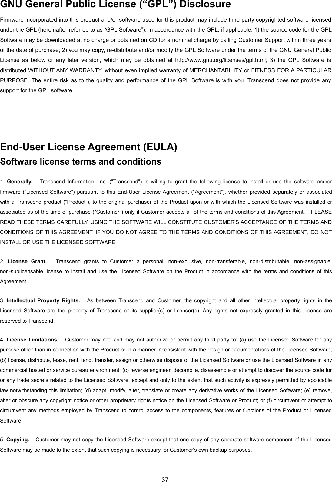 37GNU General Public License (“GPL”) DisclosureFirmware incorporated into this product and/or software used for this product may include third party copyrighted software licensedunder the GPL (hereinafter referred to as “GPL Software”). In accordance with the GPL, if applicable: 1) the source code for the GPLSoftware may be downloaded at no charge or obtained on CD for a nominal charge by calling Customer Support within three yearsof the date of purchase; 2) you may copy, re-distribute and/or modify the GPL Software under the terms of the GNU General PublicLicense as below or any later version, which may be obtained at http://www.gnu.org/licenses/gpl.html; 3) the GPL Software isdistributed WITHOUT ANY WARRANTY, without even implied warranty of MERCHANTABILITY or FITNESS FOR A PARTICULARPURPOSE. The entire risk as to the quality and performance of the GPL Software is with you. Transcend does not provide anysupport for the GPL software.End-User License Agreement (EULA)Software license terms and conditions1. Generally. Transcend Information, Inc. (&quot;Transcend&quot;) is willing to grant the following license to install or use the software and/orfirmware (“Licensed Software”) pursuant to this End-User License Agreement (“Agreement”), whether provided separately or associatedwith a Transcend product (“Product”), to the original purchaser of the Product upon or with which the Licensed Software was installed orassociated as of the time of purchase (&quot;Customer&quot;) only if Customer accepts all of the terms and conditions of this Agreement. PLEASEREAD THESE TERMS CAREFULLY. USING THE SOFTWARE WILL CONSTITUTE CUSTOMER&apos;S ACCEPTANCE OF THE TERMS ANDCONDITIONS OF THIS AGREEMENT. IF YOU DO NOT AGREE TO THE TERMS AND CONDITIONS OF THIS AGREEMENT, DO NOTINSTALL OR USE THE LICENSED SOFTWARE.2. License Grant. Transcend grants to Customer a personal, non-exclusive, non-transferable, non-distributable, non-assignable,non-sublicensable license to install and use the Licensed Software on the Product in accordance with the terms and conditions of thisAgreement.3. Intellectual Property Rights. As between Transcend and Customer, the copyright and all other intellectual property rights in theLicensed Software are the property of Transcend or its supplier(s) or licensor(s). Any rights not expressly granted in this License arereserved to Transcend.4. License Limitations. Customer may not, and may not authorize or permit any third party to: (a) use the Licensed Software for anypurpose other than in connection with the Product or in a manner inconsistent with the design or documentations of the Licensed Software;(b) license, distribute, lease, rent, lend, transfer, assign or otherwise dispose of the Licensed Software or use the Licensed Software in anycommercial hosted or service bureau environment; (c) reverse engineer, decompile, disassemble or attempt to discover the source code foror any trade secrets related to the Licensed Software, except and only to the extent that such activity is expressly permitted by applicablelaw notwithstanding this limitation; (d) adapt, modify, alter, translate or create any derivative works of the Licensed Software; (e) remove,alter or obscure any copyright notice or other proprietary rights notice on the Licensed Software or Product; or (f) circumvent or attempt tocircumvent any methods employed by Transcend to control access to the components, features or functions of the Product or LicensedSoftware.5. Copying. Customer may not copy the Licensed Software except that one copy of any separate software component of the LicensedSoftware may be made to the extent that such copying is necessary for Customer&apos;s own backup purposes.