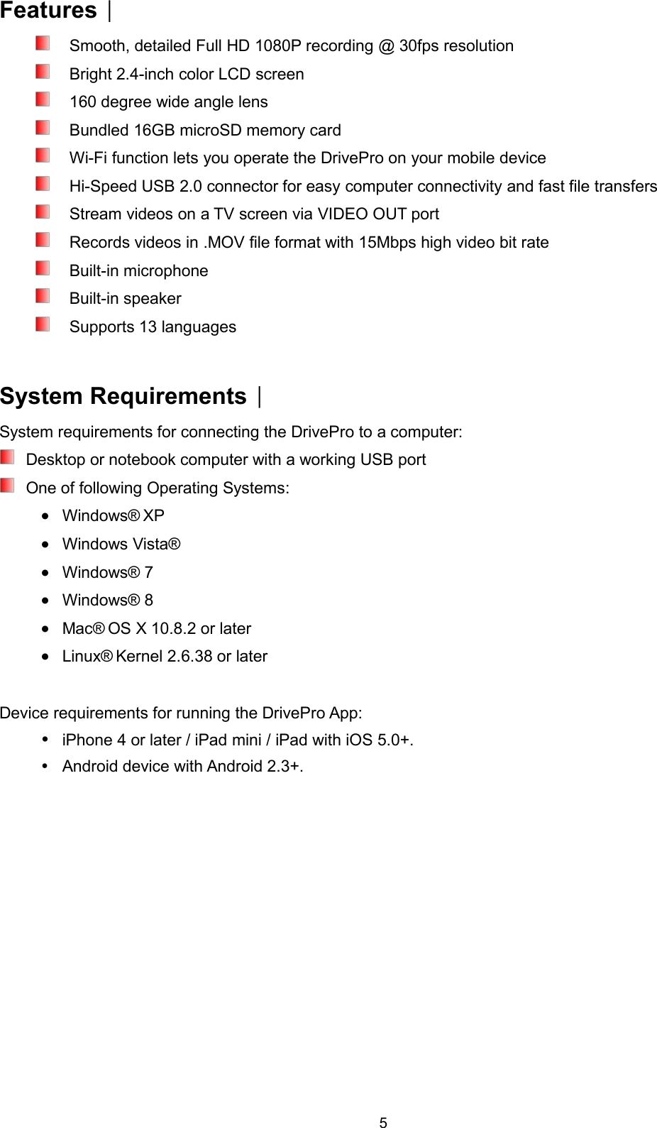 5Features︱Smooth, detailed Full HD 1080P recording @ 30fps resolutionBright 2.4-inch color LCD screen160 degree wide angle lensBundled 16GB microSD memory cardWi-Fi function lets you operate the DrivePro on your mobile deviceHi-Speed USB 2.0 connector for easy computer connectivity and fast file transfersStream videos on a TV screen via VIDEO OUT portRecords videos in .MOV file format with 15Mbps high video bit rateBuilt-in microphoneBuilt-in speakerSupports 13 languagesSystem Requirements︱System requirements for connecting the DrivePro to a computer:Desktop or notebook computer with a working USB portOne of following Operating Systems:Windows® XPWindows Vista®Windows® 7Windows® 8Mac® OS X 10.8.2 or laterLinux® Kernel 2.6.38 or laterDevice requirements for running the DrivePro App:iPhone 4 or later / iPad mini / iPad with iOS 5.0+.Android device with Android 2.3+.