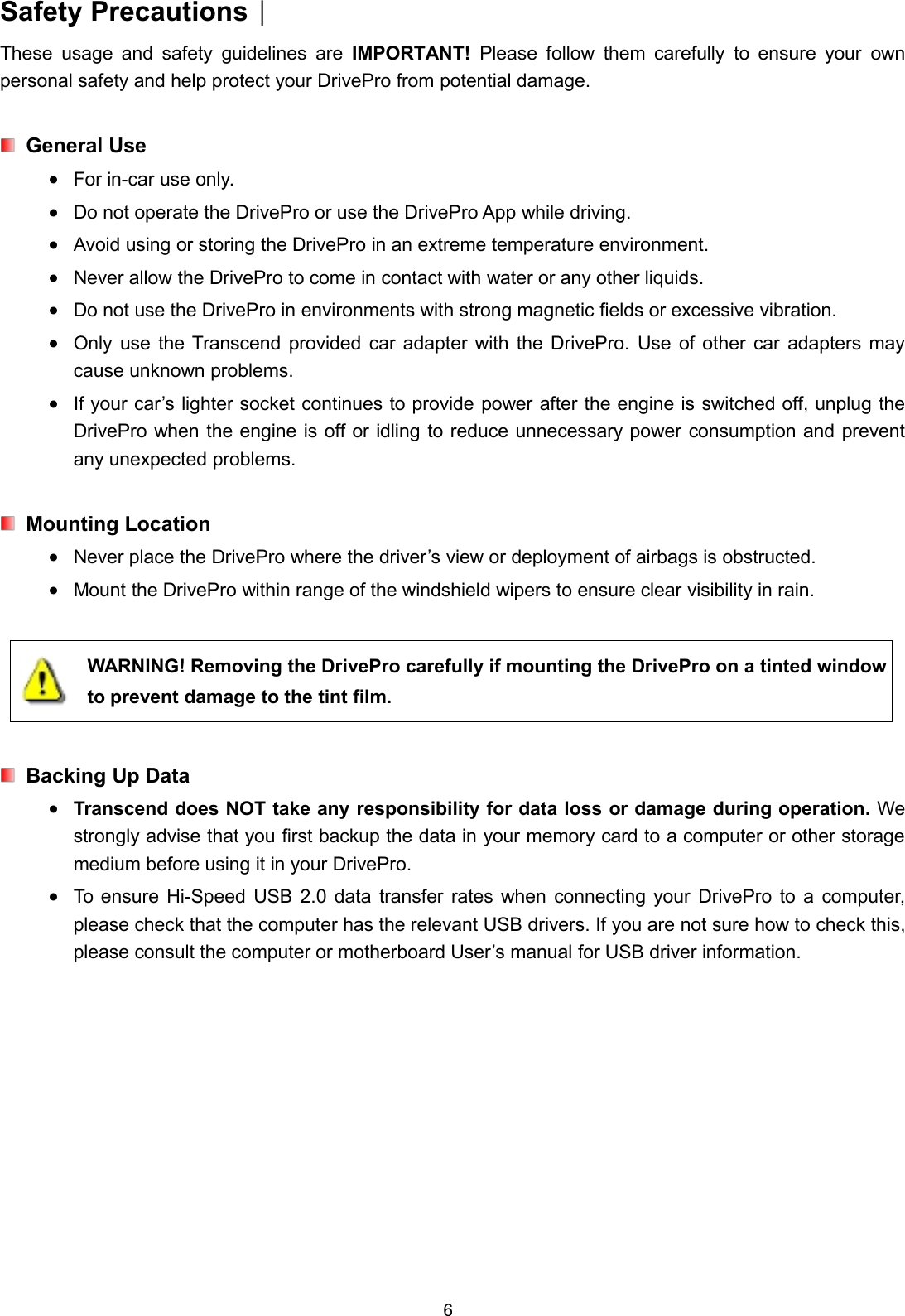 6Safety Precautions︱These usage and safety guidelines are IMPORTANT! Please follow them carefully to ensure your ownpersonal safety and help protect your DrivePro from potential damage.General UseFor in-car use only.Do not operate the DrivePro or use the DrivePro App while driving.Avoid using or storing the DrivePro in an extreme temperature environment.Never allow the DrivePro to come in contact with water or any other liquids.Do not use the DrivePro in environments with strong magnetic fields or excessive vibration.Only use the Transcend provided car adapter with the DrivePro. Use of other car adapters maycause unknown problems.If your car’s lighter socket continues to provide power after the engine is switched off, unplug theDrivePro when the engine is off or idling to reduce unnecessary power consumption and preventany unexpected problems.Mounting LocationNever place the DrivePro where the driver’s view or deployment of airbags is obstructed.Mount the DrivePro within range of the windshield wipers to ensure clear visibility in rain.WARNING! Removing the DrivePro carefully if mounting the DrivePro on a tinted windowto prevent damage to the tint film.Backing Up DataTranscend does NOT take any responsibility for data loss or damage during operation. Westrongly advise that you first backup the data in your memory card to a computer or other storagemedium before using it in your DrivePro.To ensure Hi-Speed USB 2.0 data transfer rates when connecting your DrivePro to a computer,please check that the computer has the relevant USB drivers. If you are not sure how to check this,please consult the computer or motherboard User’s manual for USB driver information.