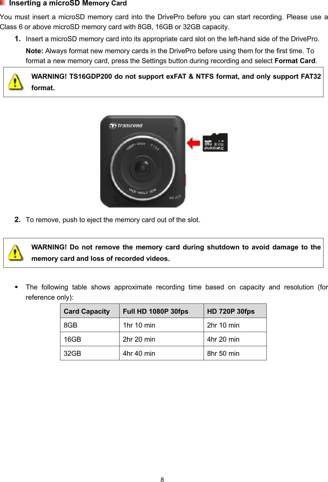 8Inserting a microSD Memory CardYou must insert a microSD memory card into the DrivePro before you can start recording. Please use aClass 6 or above microSD memory card with 8GB, 16GB or 32GB capacity.1. Insert a microSD memory card into its appropriate card slot on the left-hand side of the DrivePro.Note: Always format new memory cards in the DrivePro before using them for the first time. Toformat a new memory card, press the Settings button during recording and select Format Card.WARNING! TS16GDP200 do not support exFAT &amp; NTFS format, and only support FAT32format.2. To remove, push to eject the memory card out of the slot.WARNING! Do not remove the memory card during shutdown to avoid damage to thememory card and loss of recorded videos.The following table shows approximate recording time based on capacity and resolution (forreference only):Card Capacity Full HD 1080P 30fps HD 720P 30fps8GB 1hr 10 min 2hr 10 min16GB 2hr 20 min 4hr 20 min32GB 4hr 40 min 8hr 50 min