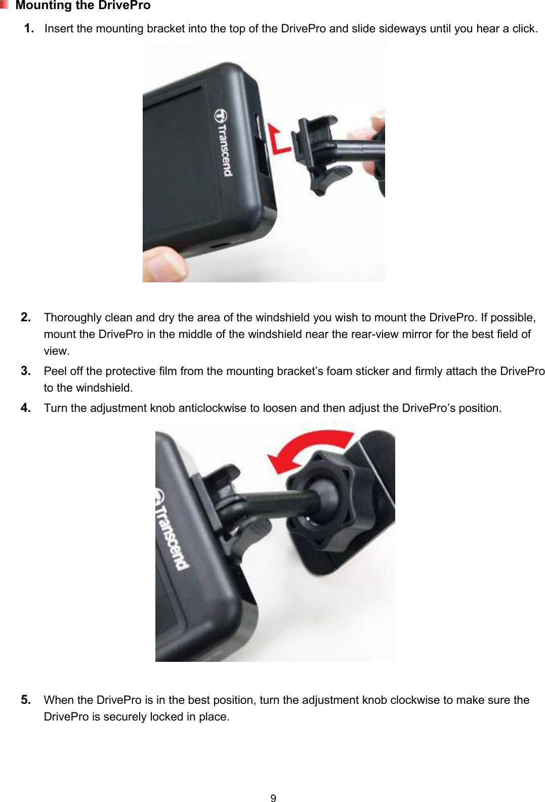 9Mounting the DrivePro1. Insert the mounting bracket into the top of the DrivePro and slide sideways until you hear a click.2. Thoroughly clean and dry the area of the windshield you wish to mount the DrivePro. If possible,mount the DrivePro in the middle of the windshield near the rear-view mirror for the best field ofview.3. Peel off the protective film from the mounting bracket’s foam sticker and firmly attach the DriveProto the windshield.4. Turn the adjustment knob anticlockwise to loosen and then adjust the DrivePro’s position.5. When the DrivePro is in the best position, turn the adjustment knob clockwise to make sure theDrivePro is securely locked in place.