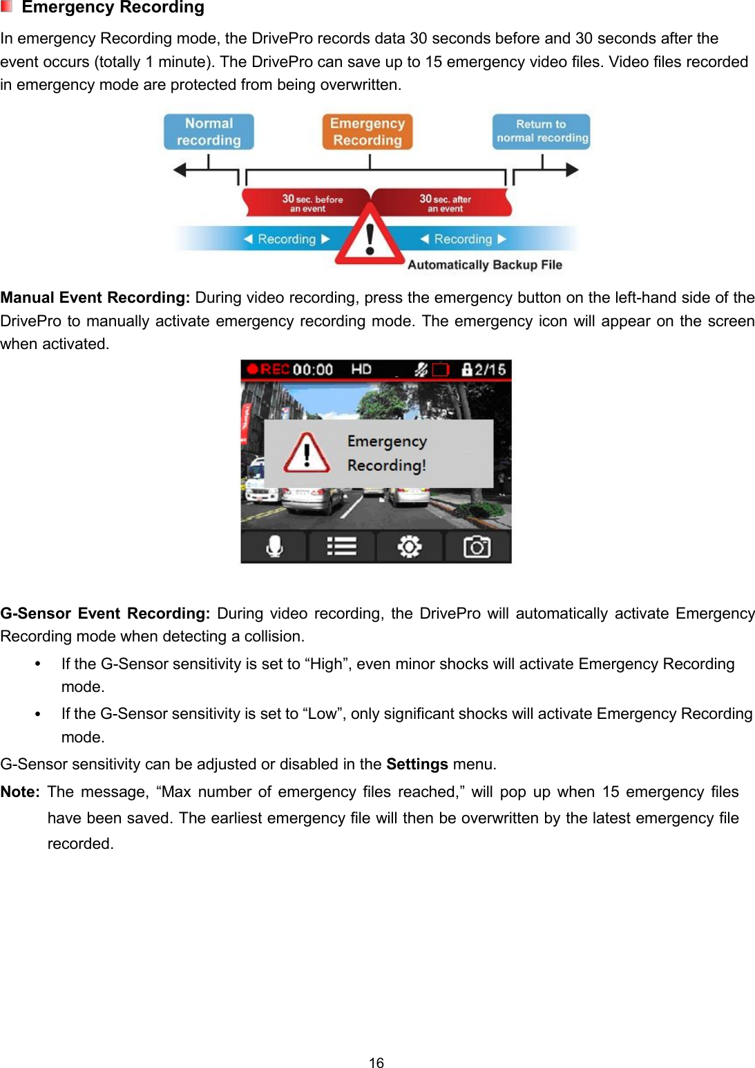16Emergency RecordingIn emergency Recording mode, the DrivePro records data 30 seconds before and 30 seconds after theevent occurs (totally 1 minute). The DrivePro can save up to 15 emergency video files. Video files recordedin emergency mode are protected from being overwritten.Manual Event Recording: During video recording, press the emergency button on the left-hand side of theDrivePro to manually activate emergency recording mode. The emergency icon will appear on the screenwhen activated.G-Sensor Event Recording: During video recording, the DrivePro will automatically activate EmergencyRecording mode when detecting a collision.If the G-Sensor sensitivity is set to “High”, even minor shocks will activate Emergency Recordingmode.If the G-Sensor sensitivity is set to “Low”, only significant shocks will activate Emergency Recordingmode.G-Sensor sensitivity can be adjusted or disabled in the Settings menu.Note: The message, “Max number of emergency files reached,” will pop up when 15 emergency fileshave been saved. The earliest emergency file will then be overwritten by the latest emergency filerecorded.