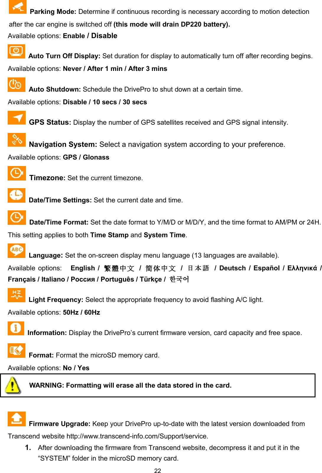 22Parking Mode: Determine if continuous recording is necessary according to motion detectionafter the car engine is switched off (this mode will drain DP220 battery).Available options: Enable / DisableAuto Turn Off Display: Set duration for display to automatically turn off after recording begins.Available options: Never / After 1 min / After 3 minsAuto Shutdown: Schedule the DrivePro to shut down at a certain time.Available options: Disable / 10 secs / 30 secsGPS Status:Display the number of GPS satellites received and GPS signal intensity.Navigation System: Select a navigation system according to your preference.Available options: GPS / GlonassTimezone:Set the current timezone.Date/Time Settings: Set the current date and time.Date/Time Format: Set the date format to Y/M/D or M/D/Y, and the time format to AM/PM or 24H.This setting applies to both Time Stamp and System Time.Language:Set the on-screen display menu language (13 languages are available).Available options: English /     /    /日 本 語 / Deutsch / Español / Ελληνικά /Français / Italiano / Россия / Português / Türkçe / 한국어Light Frequency: Select the appropriate frequency to avoid flashing A/C light.Available options: 50Hz / 60HzInformation: Display the DrivePro’s current firmware version, card capacity and free space.Format: Format the microSD memory card.Available options: No / YesWARNING: Formatting will erase all the data stored in the card.Firmware Upgrade: Keep your DrivePro up-to-date with the latest version downloaded fromTranscend website http://www.transcend-info.com/Support/service.1. After downloading the firmware from Transcend website, decompress it and put it in the“SYSTEM” folder in the microSD memory card.