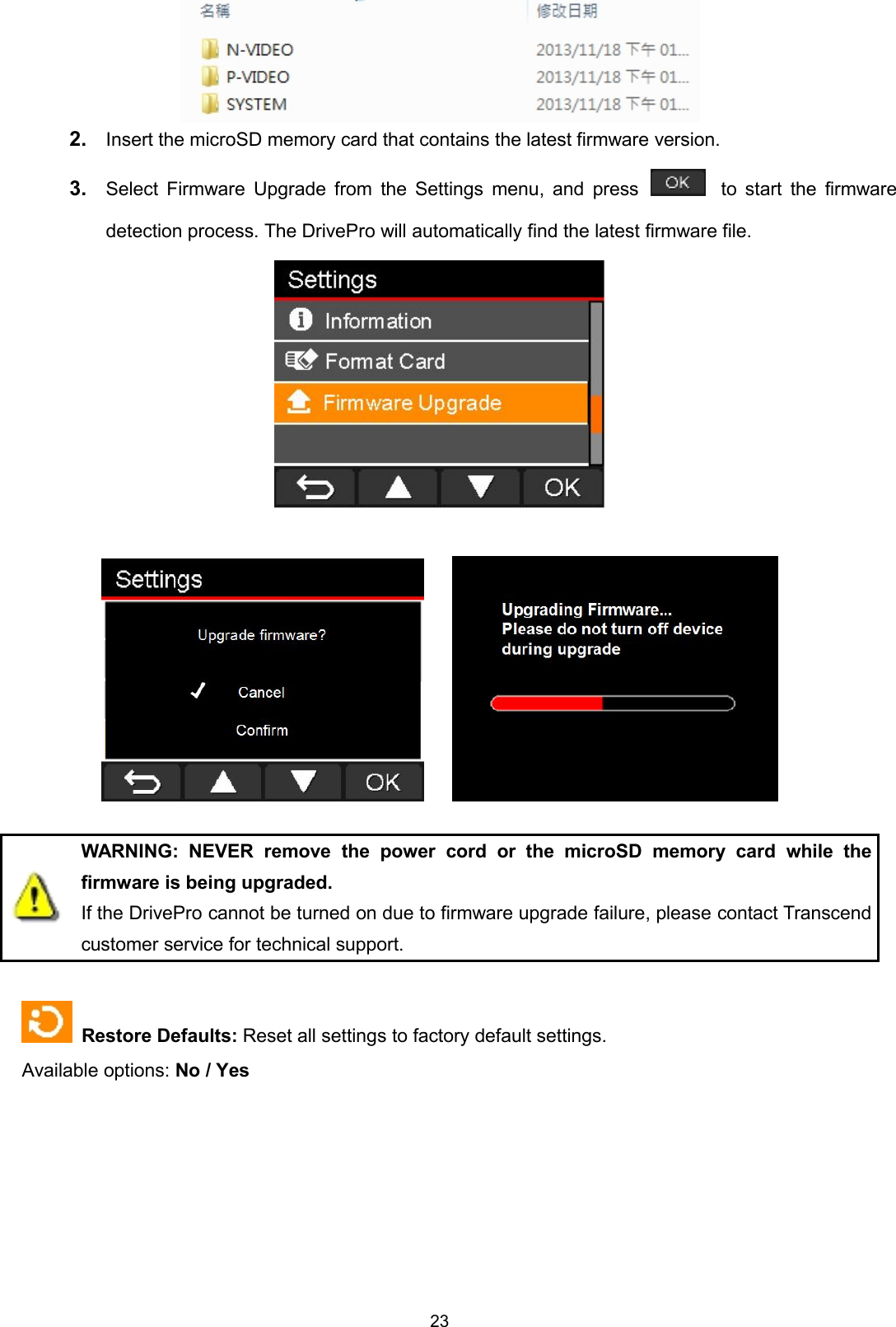 232. Insert the microSD memory card that contains the latest firmware version.3. Select Firmware Upgrade from the Settings menu, and press to start the firmwaredetection process. The DrivePro will automatically find the latest firmware file.WARNING: NEVER remove the power cord or the microSD memory card while thefirmware is being upgraded.If the DrivePro cannot be turned on due to firmware upgrade failure, please contact Transcendcustomer service for technical support.Restore Defaults: Reset all settings to factory default settings.Available options: No / Yes