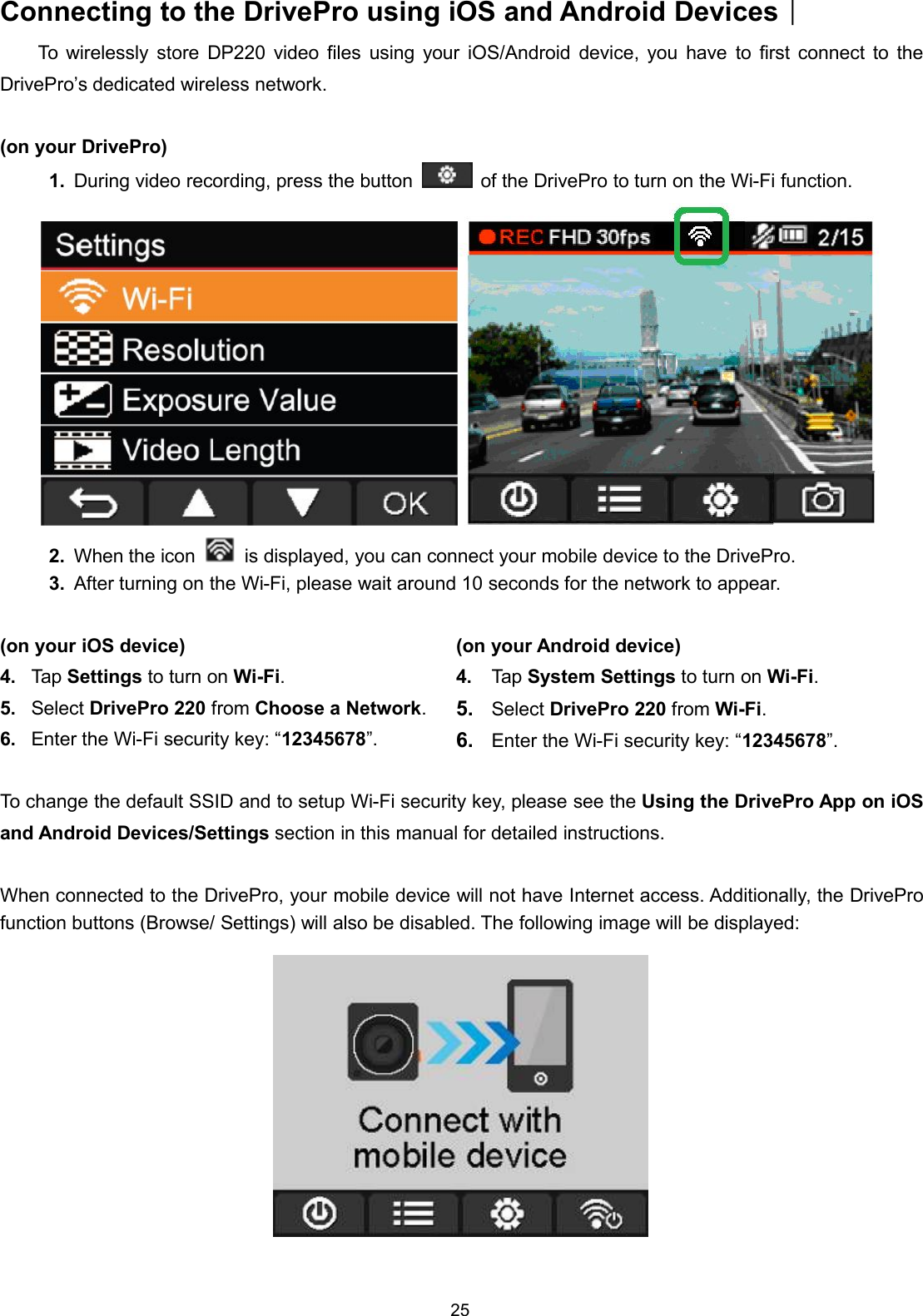 25Connecting to the DrivePro using iOS and Android DevicesTo wirelessly store DP220 video files using your iOS/Android device, you have to first connect to theDrivePro’s dedicated wireless network.(on your DrivePro)1. During video recording, press the button of the DrivePro to turn on the Wi-Fi function.2. When the icon is displayed, you can connect your mobile device to the DrivePro.3. After turning on the Wi-Fi, please wait around 10 seconds for the network to appear.(on your iOS device)4. Tap Settings to turn on Wi-Fi.5. Select DrivePro 220 from Choose a Network.6. Enter the Wi-Fi security key: “12345678”.(on your Android device)4. Tap System Settings to turn on Wi-Fi.5. Select DrivePro 220 from Wi-Fi.6. Enter the Wi-Fi security key: “12345678”.To change the default SSID and to setup Wi-Fi security key, please see the Using the DrivePro App on iOSand Android Devices/Settings section in this manual for detailed instructions.When connected to the DrivePro, your mobile device will not have Internet access. Additionally, the DriveProfunction buttons (Browse/ Settings) will also be disabled. The following image will be displayed: