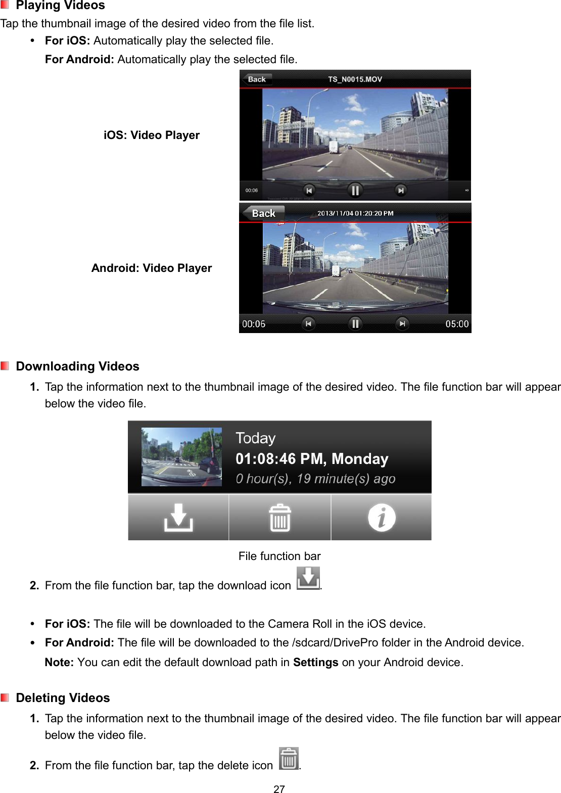 27Playing VideosTap the thumbnail image of the desired video from the file list.For iOS: Automatically play the selected file.For Android: Automatically play the selected file.iOS: Video PlayerAndroid: Video PlayerDownloading Videos1. Tap the information next to the thumbnail image of the desired video. The file function bar will appearbelow the video file.File function bar2. From the file function bar, tap the download icon .For iOS: The file will be downloaded to the Camera Roll in the iOS device.For Android: The file will be downloaded to the /sdcard/DrivePro folder in the Android device.Note: You can edit the default download path in Settings on your Android device.Deleting Videos1. Tap the information next to the thumbnail image of the desired video. The file function bar will appearbelow the video file.2. From the file function bar, tap the delete icon .