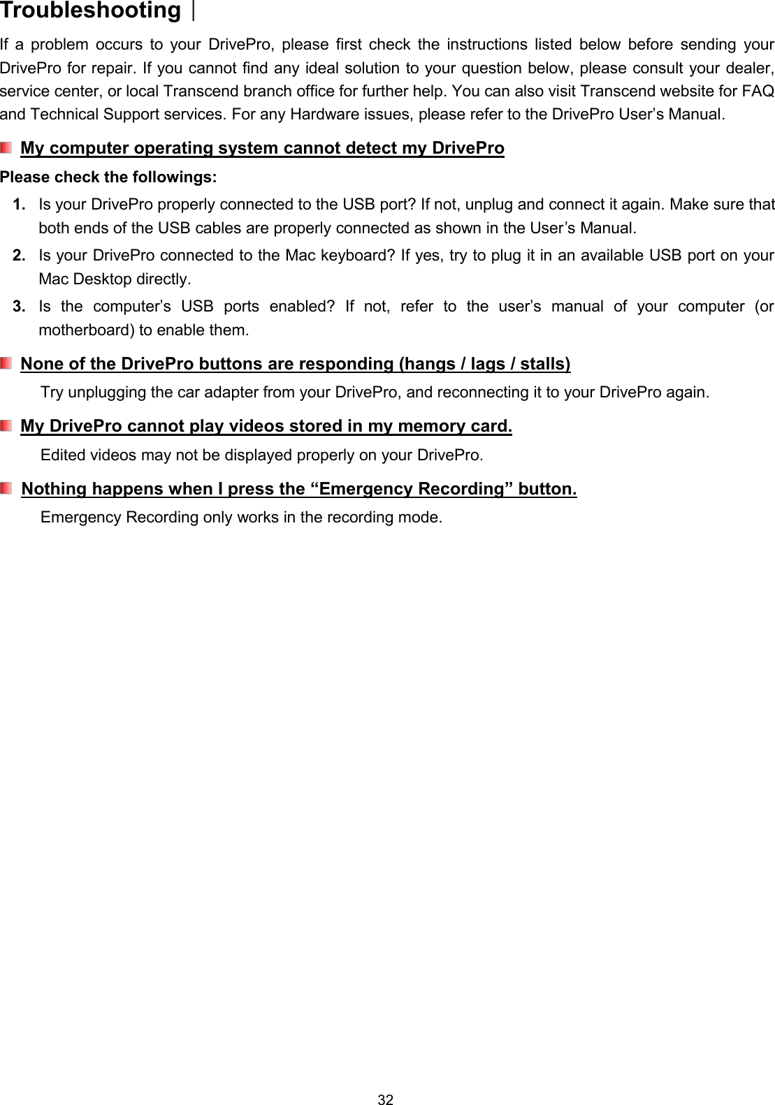 32TroubleshootingIf a problem occurs to your DrivePro, please first check the instructions listed below before sending yourDrivePro for repair. If you cannot find any ideal solution to your question below, please consult your dealer,service center, or local Transcend branch office for further help. You can also visit Transcend website for FAQand Technical Support services. For any Hardware issues, please refer to the DrivePro User’s Manual.My computer operating system cannot detect my DriveProPlease check the followings:1. Is your DrivePro properly connected to the USB port? If not, unplug and connect it again. Make sure thatboth ends of the USB cables are properly connected as shown in the User’s Manual.2. Is your DrivePro connected to the Mac keyboard? If yes, try to plug it in an available USB port on yourMac Desktop directly.3. Is the computer’s USB ports enabled? If not, refer to the user’s manual of your computer (ormotherboard) to enable them.None of the DrivePro buttons are responding (hangs / lags / stalls)Try unplugging the car adapter from your DrivePro, and reconnecting it to your DrivePro again.My DrivePro cannot play videos stored in my memory card.Edited videos may not be displayed properly on your DrivePro.Nothing happens when I press the “Emergency Recording” button.Emergency Recording only works in the recording mode.