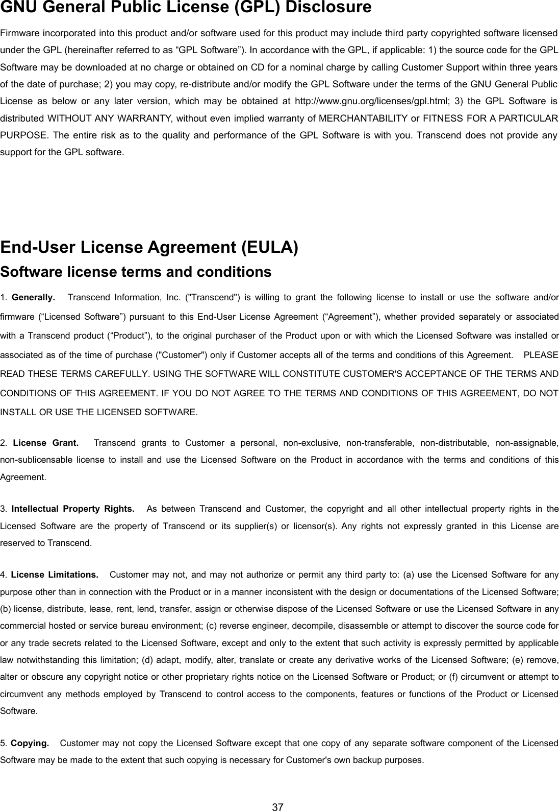 37GNU General Public License (GPL) DisclosureFirmware incorporated into this product and/or software used for this product may include third party copyrighted software licensedunder the GPL (hereinafter referred to as “GPL Software”). In accordance with the GPL, if applicable: 1) the source code for the GPLSoftware may be downloaded at no charge or obtained on CD for a nominal charge by calling Customer Support within three yearsof the date of purchase; 2) you may copy, re-distribute and/or modify the GPL Software under the terms of the GNU General PublicLicense as below or any later version, which may be obtained at http://www.gnu.org/licenses/gpl.html; 3) the GPL Software isdistributed WITHOUT ANY WARRANTY, without even implied warranty of MERCHANTABILITY or FITNESS FOR A PARTICULARPURPOSE. The entire risk as to the quality and performance of the GPL Software is with you. Transcend does not provide anysupport for the GPL software.End-User License Agreement (EULA)Software license terms and conditions1. Generally. Transcend Information, Inc. (&quot;Transcend&quot;) is willing to grant the following license to install or use the software and/orfirmware (“Licensed Software”) pursuant to this End-User License Agreement (“Agreement”), whether provided separately or associatedwith a Transcend product (“Product”), to the original purchaser of the Product upon or with which the Licensed Software was installed orassociated as of the time of purchase (&quot;Customer&quot;) only if Customer accepts all of the terms and conditions of this Agreement. PLEASEREAD THESE TERMS CAREFULLY. USING THE SOFTWARE WILL CONSTITUTE CUSTOMER&apos;S ACCEPTANCE OF THE TERMS ANDCONDITIONS OF THIS AGREEMENT. IF YOU DO NOT AGREE TO THE TERMS AND CONDITIONS OF THIS AGREEMENT, DO NOTINSTALL OR USE THE LICENSED SOFTWARE.2. License Grant. Transcend grants to Customer a personal, non-exclusive, non-transferable, non-distributable, non-assignable,non-sublicensable license to install and use the Licensed Software on the Product in accordance with the terms and conditions of thisAgreement.3. Intellectual Property Rights. As between Transcend and Customer, the copyright and all other intellectual property rights in theLicensed Software are the property of Transcend or its supplier(s) or licensor(s). Any rights not expressly granted in this License arereserved to Transcend.4. License Limitations. Customer may not, and may not authorize or permit any third party to: (a) use the Licensed Software for anypurpose other than in connection with the Product or in a manner inconsistent with the design or documentations of the Licensed Software;(b) license, distribute, lease, rent, lend, transfer, assign or otherwise dispose of the Licensed Software or use the Licensed Software in anycommercial hosted or service bureau environment; (c) reverse engineer, decompile, disassemble or attempt to discover the source code foror any trade secrets related to the Licensed Software, except and only to the extent that such activity is expressly permitted by applicablelaw notwithstanding this limitation; (d) adapt, modify, alter, translate or create any derivative works of the Licensed Software; (e) remove,alter or obscure any copyright notice or other proprietary rights notice on the Licensed Software or Product; or (f) circumvent or attempt tocircumvent any methods employed by Transcend to control access to the components, features or functions of the Product or LicensedSoftware.5. Copying. Customer may not copy the Licensed Software except that one copy of any separate software component of the LicensedSoftware may be made to the extent that such copying is necessary for Customer&apos;s own backup purposes.