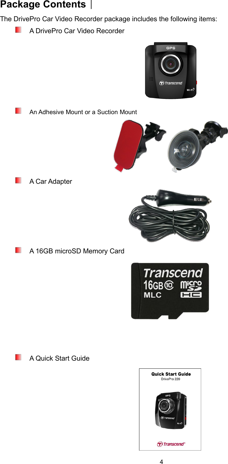 4Package ContentsThe DrivePro Car Video Recorder package includes the following items:A DrivePro Car Video RecorderAn Adhesive Mount or a Suction MountA Car AdapterA 16GB microSD Memory CardA Quick Start Guide