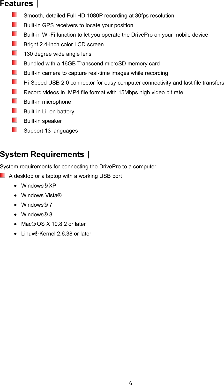 6FeaturesSmooth, detailed Full HD 1080P recording at 30fps resolutionBuilt-in GPS receivers to locate your positionBuilt-in Wi-Fi function to let you operate the DrivePro on your mobile deviceBright 2.4-inch color LCD screen130 degree wide angle lensBundled with a 16GB Transcend microSD memory cardBuilt-in camera to capture real-time images while recordingHi-Speed USB 2.0 connector for easy computer connectivity and fast file transfersRecord videos in .MP4 file format with 15Mbps high video bit rateBuilt-in microphoneBuilt-in Li-ion batteryBuilt-in speakerSupport 13 languagesSystem RequirementsSystem requirements for connecting the DrivePro to a computer:A desktop or a laptop with a working USB portWindows® XPWindows Vista®Windows® 7Windows® 8Mac® OS X 10.8.2 or laterLinux® Kernel 2.6.38 or later