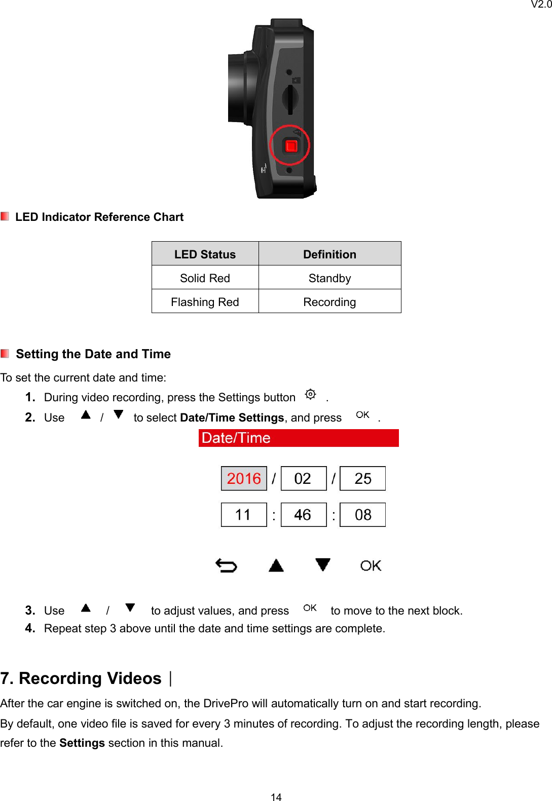 V2.014LED Indicator Reference ChartLED Status DefinitionSolid Red StandbyFlashing Red RecordingSetting the Date and TimeTo set the current date and time:1. During video recording, press the Settings button .2. Use / to select Date/Time Settings, and press .3. Use / to adjust values, and press to move to the next block.4. Repeat step 3 above until the date and time settings are complete.7. Recording Videos︱After the car engine is switched on, the DrivePro will automatically turn on and start recording.By default, one video file is saved for every 3 minutes of recording. To adjust the recording length, pleaserefer to the Settings section in this manual.