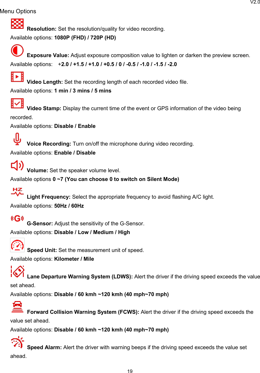 V2.019Menu OptionsResolution: Set the resolution/quality for video recording.Available options: 1080P (FHD) / 720P (HD)Exposure Value: Adjust exposure composition value to lighten or darken the preview screen.Available options: +2.0 / +1.5 / +1.0 / +0.5 / 0 / -0.5 / -1.0 / -1.5 / -2.0Video Length: Set the recording length of each recorded video file.Available options: 1 min / 3 mins / 5 minsVideo Stamp: Display the current time of the event or GPS information of the video beingrecorded.Available options: Disable / EnableVoice Recording: Turn on/off the microphone during video recording.Available options: Enable / DisableVolume: Set the speaker volume level.Available options 0 ~7 (You can choose 0 to switch on Silent Mode)Light Frequency: Select the appropriate frequency to avoid flashing A/C light.Available options: 50Hz / 60HzG-Sensor: Adjust the sensitivity of the G-Sensor.Available options: Disable / Low / Medium / HighSpeed Unit: Set the measurement unit of speed.Available options: Kilometer / MileLane Departure Warning System (LDWS): Alert the driver if the driving speed exceeds the valueset ahead.Available options: Disable / 60 kmh ~120 kmh (40 mph~70 mph)Forward Collision Warning System (FCWS): Alert the driver if the driving speed exceeds thevalue set ahead.Available options: Disable / 60 kmh ~120 kmh (40 mph~70 mph)Speed Alarm: Alert the driver with warning beeps if the driving speed exceeds the value setahead.