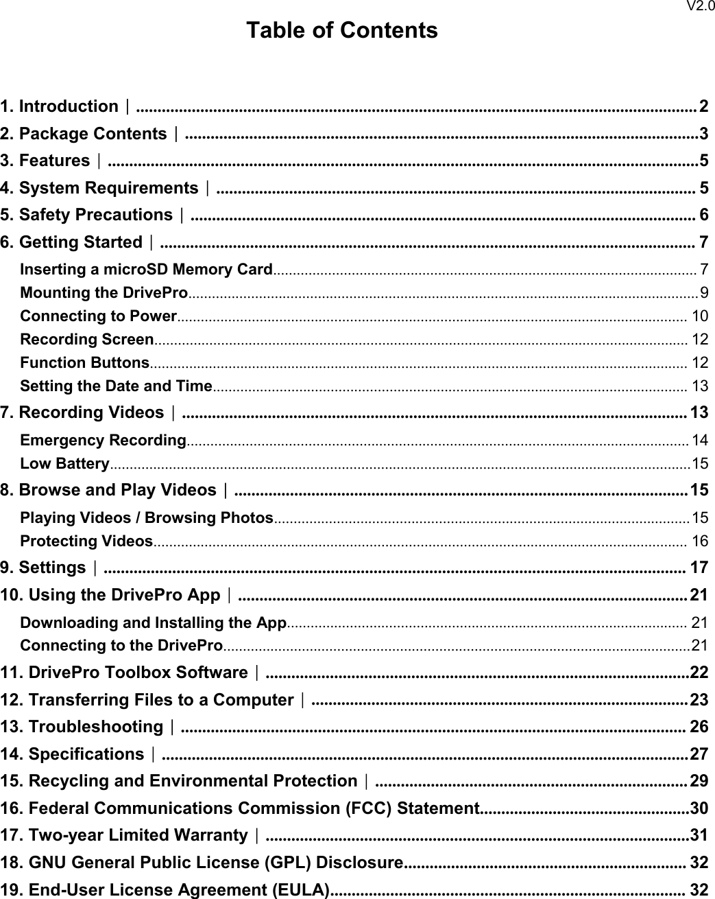 V2.0Table of Contents1. Introduction︱................................................................................................................................... 22. Package Contents︱........................................................................................................................33. Features︱..........................................................................................................................................54. System Requirements︱................................................................................................................ 55. Safety Precautions︱...................................................................................................................... 66. Getting Started︱............................................................................................................................. 7Inserting a microSD Memory Card............................................................................................................ 7Mounting the DrivePro..................................................................................................................................9Connecting to Power.................................................................................................................................. 10Recording Screen........................................................................................................................................ 12Function Buttons......................................................................................................................................... 12Setting the Date and Time......................................................................................................................... 137. Recording Videos︱...................................................................................................................... 13Emergency Recording................................................................................................................................ 14Low Battery....................................................................................................................................................158. Browse and Play Videos︱.......................................................................................................... 15Playing Videos / Browsing Photos..........................................................................................................15Protecting Videos........................................................................................................................................ 169. Settings︱........................................................................................................................................ 1710. Using the DrivePro App︱......................................................................................................... 21Downloading and Installing the App...................................................................................................... 21Connecting to the DrivePro.......................................................................................................................2111. DrivePro Toolbox Software︱...................................................................................................2212. Transferring Files to a Computer︱........................................................................................ 2313. Troubleshooting︱...................................................................................................................... 2614. Specifications︱...........................................................................................................................2715. Recycling and Environmental Protection︱......................................................................... 2916. Federal Communications Commission (FCC) Statement.................................................3017. Two-year Limited Warranty︱...................................................................................................3118. GNU General Public License (GPL) Disclosure.................................................................. 3219. End-User License Agreement (EULA)................................................................................... 32