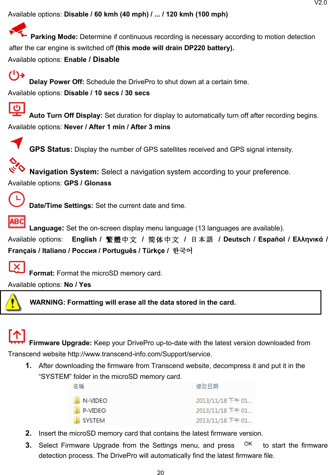 V2.020Available options: Disable / 60 kmh (40 mph) / ... / 120 kmh (100 mph)Parking Mode: Determine if continuous recording is necessary according to motion detectionafter the car engine is switched off (this mode will drain DP220 battery).Available options: Enable / DisableDelay Power Off: Schedule the DrivePro to shut down at a certain time.Available options: Disable / 10 secs / 30 secsAuto Turn Off Display: Set duration for display to automatically turn off after recording begins.Available options: Never / After 1 min / After 3 minsGPS Status:Display the number of GPS satellites received and GPS signal intensity.Navigation System: Select a navigation system according to your preference.Available options: GPS / GlonassDate/Time Settings: Set the current date and time.Language:Set the on-screen display menu language (13 languages are available).Available options: English / 繁 體 中 文 /简 体 中 文 /日 本 語 / Deutsch / Español / Ελληνικά /Français / Italiano / Россия / Português / Türkçe / 한국어Format: Format the microSD memory card.Available options: No / YesWARNING: Formatting will erase all the data stored in the card.Firmware Upgrade: Keep your DrivePro up-to-date with the latest version downloaded fromTranscend website http://www.transcend-info.com/Support/service.1. After downloading the firmware from Transcend website, decompress it and put it in the“SYSTEM” folder in the microSD memory card.2. Insert the microSD memory card that contains the latest firmware version.3. Select Firmware Upgrade from the Settings menu, and press to start the firmwaredetection process. The DrivePro will automatically find the latest firmware file.