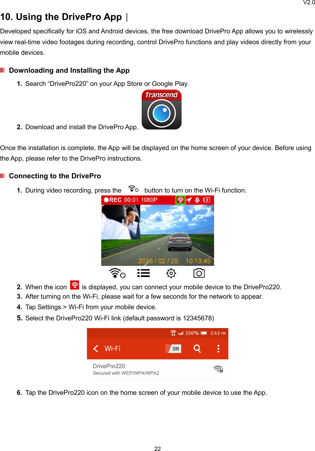 V2.02210. Using the DrivePro App︱Developed specifically for iOS and Android devices, the free download DrivePro App allows you to wirelesslyview real-time video footages during recording, control DrivePro functions and play videos directly from yourmobile devices.Downloading and Installing the App1. Search “DrivePro220” on your App Store or Google Play.2. Download and install the DrivePro App.Once the installation is complete, the App will be displayed on the home screen of your device. Before usingthe App, please refer to the DrivePro instructions.Connecting to the DrivePro1. During video recording, press the button to turn on the Wi-Fi function.2. When the icon is displayed, you can connect your mobile device to the DrivePro220.3. After turning on the Wi-Fi, please wait for a few seconds for the network to appear.4. Tap Settings &gt; Wi-Fi from your mobile device.5. Select the DrivePro220 Wi-Fi link (default password is 12345678)6. Tap the DrivePro220 icon on the home screen of your mobile device to use the App.