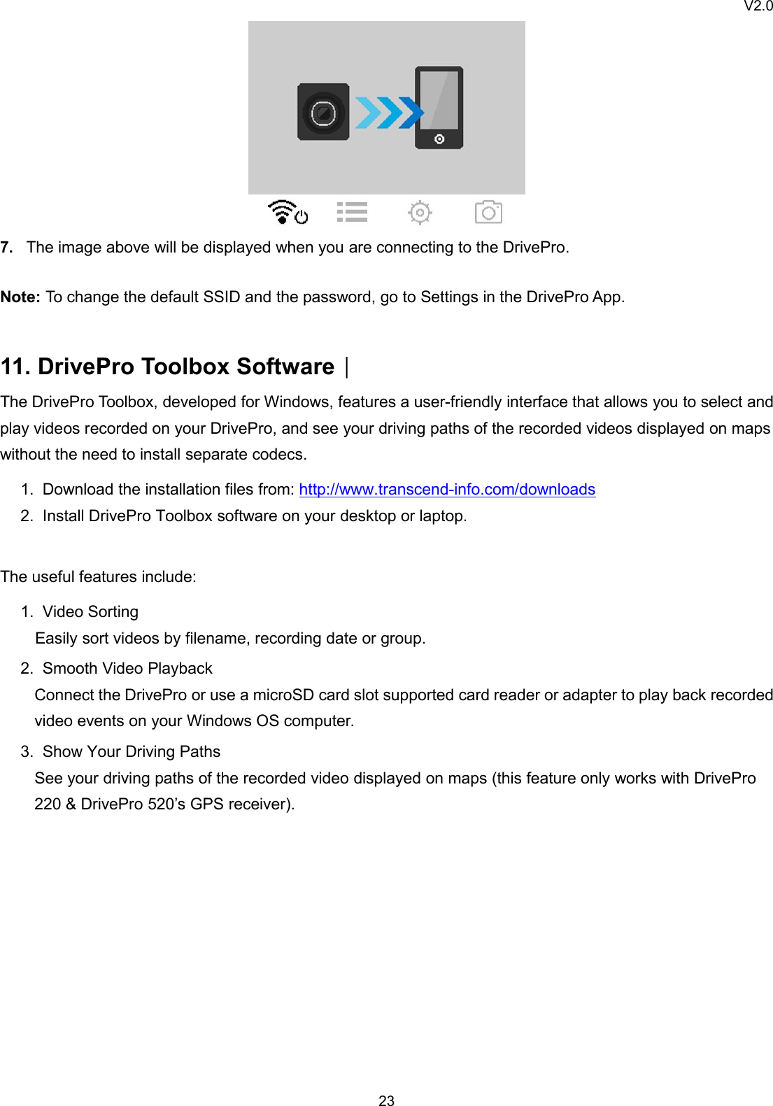 V2.0237. The image above will be displayed when you are connecting to the DrivePro.Note: To change the default SSID and the password, go to Settings in the DrivePro App.11. DrivePro Toolbox Software︱The DrivePro Toolbox, developed for Windows, features a user-friendly interface that allows you to select andplay videos recorded on your DrivePro, and see your driving paths of the recorded videos displayed on mapswithout the need to install separate codecs.1. Download the installation files from: http://www.transcend-info.com/downloads2. Install DrivePro Toolbox software on your desktop or laptop.The useful features include:1. Video SortingEasily sort videos by filename, recording date or group.2. Smooth Video PlaybackConnect the DrivePro or use a microSD card slot supported card reader or adapter to play back recordedvideo events on your Windows OS computer.3. Show Your Driving PathsSee your driving paths of the recorded video displayed on maps (this feature only works with DrivePro220 &amp; DrivePro 520’s GPS receiver).