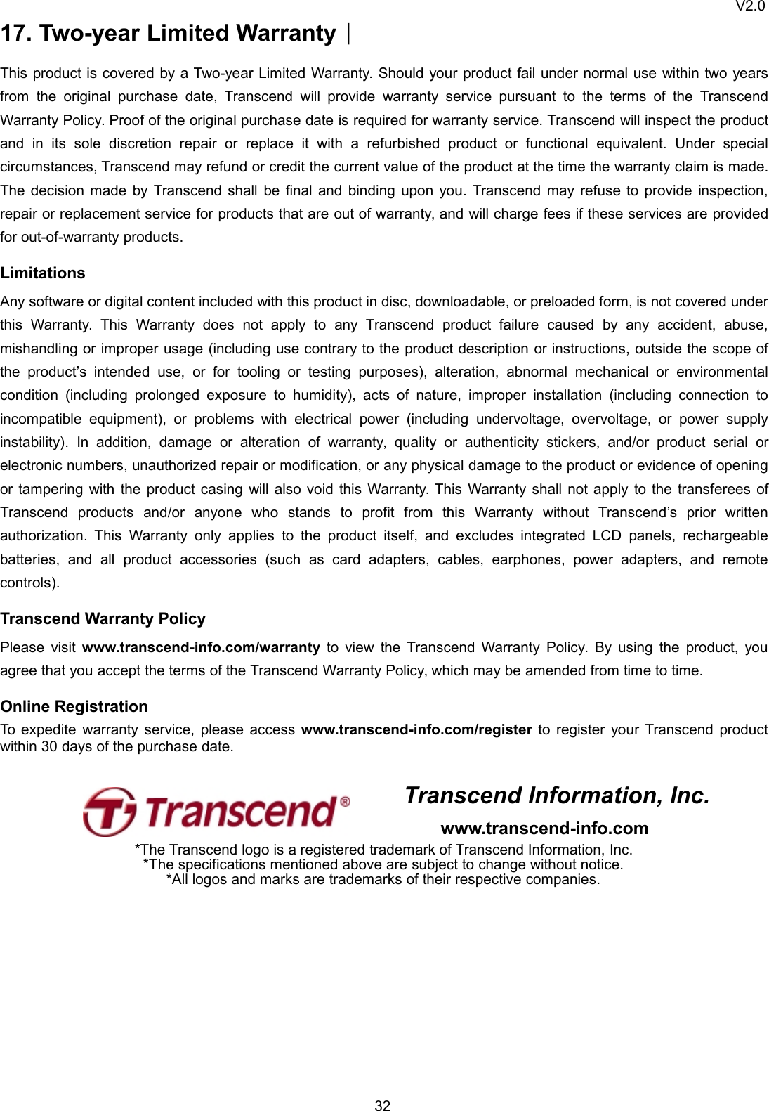 V2.03217. Two-year Limited Warranty︱This product is covered by a Two-year Limited Warranty. Should your product fail under normal use within two yearsfrom the original purchase date, Transcend will provide warranty service pursuant to the terms of the TranscendWarranty Policy. Proof of the original purchase date is required for warranty service. Transcend will inspect the productand in its sole discretion repair or replace it with a refurbished product or functional equivalent. Under specialcircumstances, Transcend may refund or credit the current value of the product at the time the warranty claim is made.The decision made by Transcend shall be final and binding upon you. Transcend may refuse to provide inspection,repair or replacement service for products that are out of warranty, and will charge fees if these services are providedfor out-of-warranty products.LimitationsAny software or digital content included with this product in disc, downloadable, or preloaded form, is not covered underthis Warranty. This Warranty does not apply to any Transcend product failure caused by any accident, abuse,mishandling or improper usage (including use contrary to the product description or instructions, outside the scope ofthe product’s intended use, or for tooling or testing purposes), alteration, abnormal mechanical or environmentalcondition (including prolonged exposure to humidity), acts of nature, improper installation (including connection toincompatible equipment), or problems with electrical power (including undervoltage, overvoltage, or power supplyinstability). In addition, damage or alteration of warranty, quality or authenticity stickers, and/or product serial orelectronic numbers, unauthorized repair or modification, or any physical damage to the product or evidence of openingor tampering with the product casing will also void this Warranty. This Warranty shall not apply to the transferees ofTranscend products and/or anyone who stands to profit from this Warranty without Transcend’s prior writtenauthorization. This Warranty only applies to the product itself, and excludes integrated LCD panels, rechargeablebatteries, and all product accessories (such as card adapters, cables, earphones, power adapters, and remotecontrols).Transcend Warranty PolicyPlease visit www.transcend-info.com/warranty to view the Transcend Warranty Policy. By using the product, youagree that you accept the terms of the Transcend Warranty Policy, which may be amended from time to time.Online RegistrationTo expedite warranty service, please access www.transcend-info.com/register to register your Transcend productwithin 30 days of the purchase date.Transcend Information, Inc.www.transcend-info.com*The Transcend logo is a registered trademark of Transcend Information, Inc.*The specifications mentioned above are subject to change without notice.*All logos and marks are trademarks of their respective companies.