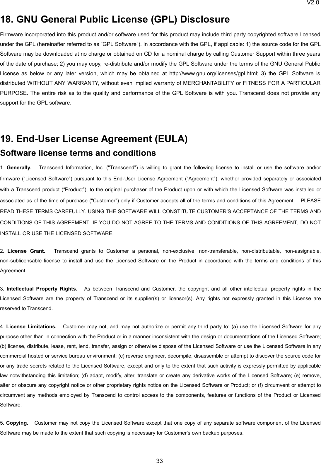 V2.03318. GNU General Public License (GPL) DisclosureFirmware incorporated into this product and/or software used for this product may include third party copyrighted software licensedunder the GPL (hereinafter referred to as “GPL Software”). In accordance with the GPL, if applicable: 1) the source code for the GPLSoftware may be downloaded at no charge or obtained on CD for a nominal charge by calling Customer Support within three yearsof the date of purchase; 2) you may copy, re-distribute and/or modify the GPL Software under the terms of the GNU General PublicLicense as below or any later version, which may be obtained at http://www.gnu.org/licenses/gpl.html; 3) the GPL Software isdistributed WITHOUT ANY WARRANTY, without even implied warranty of MERCHANTABILITY or FITNESS FOR A PARTICULARPURPOSE. The entire risk as to the quality and performance of the GPL Software is with you. Transcend does not provide anysupport for the GPL software.19. End-User License Agreement (EULA)Software license terms and conditions1. Generally. Transcend Information, Inc. (&quot;Transcend&quot;) is willing to grant the following license to install or use the software and/orfirmware (“Licensed Software”) pursuant to this End-User License Agreement (“Agreement”), whether provided separately or associatedwith a Transcend product (“Product”), to the original purchaser of the Product upon or with which the Licensed Software was installed orassociated as of the time of purchase (&quot;Customer&quot;) only if Customer accepts all of the terms and conditions of this Agreement. PLEASEREAD THESE TERMS CAREFULLY. USING THE SOFTWARE WILL CONSTITUTE CUSTOMER&apos;S ACCEPTANCE OF THE TERMS ANDCONDITIONS OF THIS AGREEMENT. IF YOU DO NOT AGREE TO THE TERMS AND CONDITIONS OF THIS AGREEMENT, DO NOTINSTALL OR USE THE LICENSED SOFTWARE.2. License Grant. Transcend grants to Customer a personal, non-exclusive, non-transferable, non-distributable, non-assignable,non-sublicensable license to install and use the Licensed Software on the Product in accordance with the terms and conditions of thisAgreement.3. Intellectual Property Rights. As between Transcend and Customer, the copyright and all other intellectual property rights in theLicensed Software are the property of Transcend or its supplier(s) or licensor(s). Any rights not expressly granted in this License arereserved to Transcend.4. License Limitations. Customer may not, and may not authorize or permit any third party to: (a) use the Licensed Software for anypurpose other than in connection with the Product or in a manner inconsistent with the design or documentations of the Licensed Software;(b) license, distribute, lease, rent, lend, transfer, assign or otherwise dispose of the Licensed Software or use the Licensed Software in anycommercial hosted or service bureau environment; (c) reverse engineer, decompile, disassemble or attempt to discover the source code foror any trade secrets related to the Licensed Software, except and only to the extent that such activity is expressly permitted by applicablelaw notwithstanding this limitation; (d) adapt, modify, alter, translate or create any derivative works of the Licensed Software; (e) remove,alter or obscure any copyright notice or other proprietary rights notice on the Licensed Software or Product; or (f) circumvent or attempt tocircumvent any methods employed by Transcend to control access to the components, features or functions of the Product or LicensedSoftware.5. Copying. Customer may not copy the Licensed Software except that one copy of any separate software component of the LicensedSoftware may be made to the extent that such copying is necessary for Customer&apos;s own backup purposes.