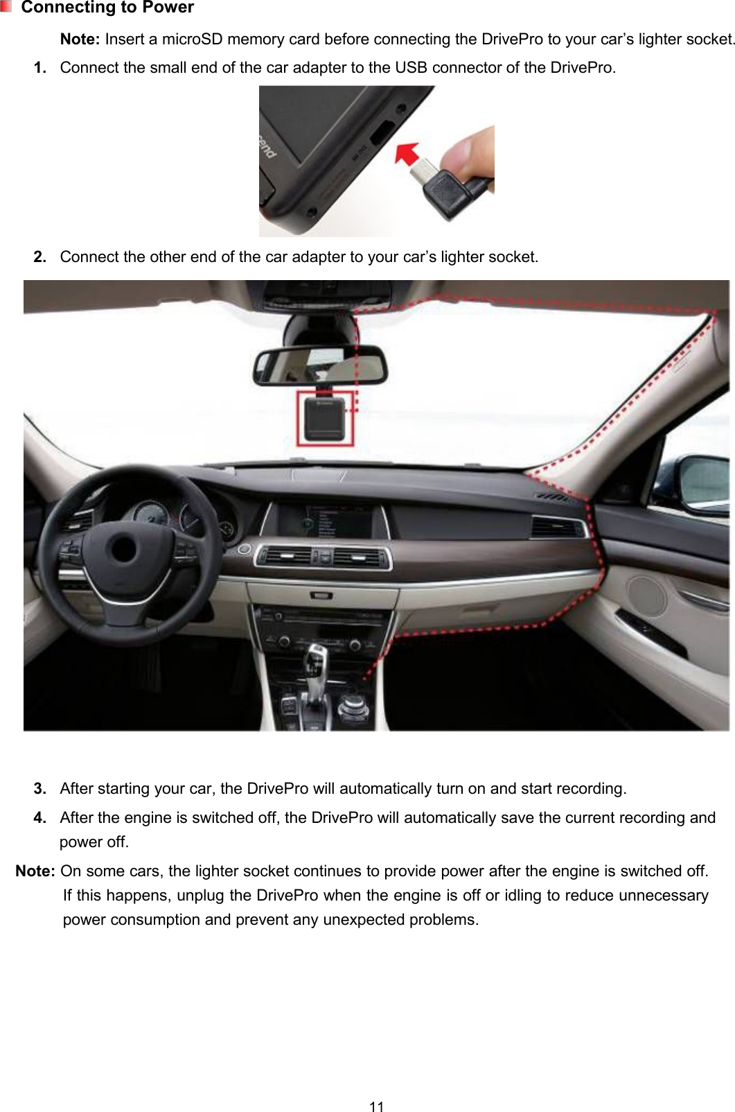 11Connecting to PowerNote: Insert a microSD memory card before connecting the DrivePro to your car’s lighter socket.1. Connect the small end of the car adapter to the USB connector of the DrivePro.2. Connect the other end of the car adapter to your car’s lighter socket.3. After starting your car, the DrivePro will automatically turn on and start recording.4. After the engine is switched off, the DrivePro will automatically save the current recording andpower off.Note: On some cars, the lighter socket continues to provide power after the engine is switched off.If this happens, unplug the DrivePro when the engine is off or idling to reduce unnecessarypower consumption and prevent any unexpected problems.